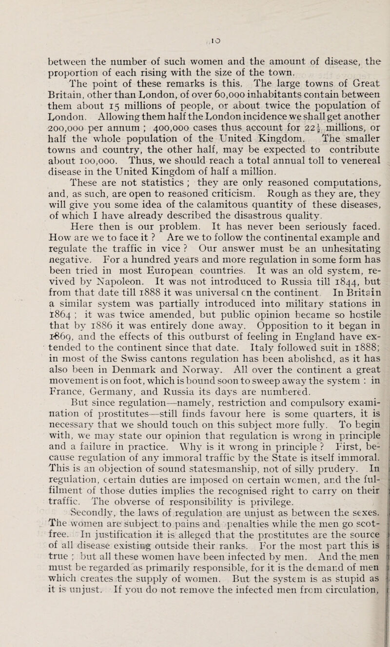 between the number of such women and the amount of disease, the proportion of each rising with the size of the town. The point of these remarks is this. The large towns of Great Britain, other than London, of over 60,000 inhabitants contain between them about 15 millions of people, or about twice the population of London. Allowing them half the London incidence we shall get another 200,000 per annum ; 400,000 cases thus account for 221 millions, or half the whole population of the United Kingdom. The smaller towns and country, the other half, may be expected to contribute about 100,000. Thus, we should reach a total annual toll to venereal disease in the United Kingdom of half a million. These are not statistics ; they are only reasoned computations, and, as such, are open to reasoned criticism. Rough as they are, they will give you some idea of the calamitous quantity of these diseases, of which I have already described the disastrous quality. Here then is our problem. It has never been seriously faced. How are we to face it ? Are we to follow the continental example and regulate the traffic in vice ? Our answer must be an unhesitating negative. For a hundred years and more regulation in some form has been tried in most European countries. It was an old system, re¬ vived by Napoleon. It was not introduced to Russia till 1844, but from that date till 1888 it was universal cn the continent In Britain a similar system was partially introduced into military stations in 1864 ; it was twice amended, but public opinion became so hostile that by 1886 it was entirely done away. Opposition to it began in 1869, and the effects of this outburst of feeling in England have ex¬ tended to the continent since that date. Italy followed suit in 1888; in most of the Swiss cantons regulation has been abolished, as it has also been in Denmark and Norway. All over the continent a great movement is on foot, which is bound soon to sweep away the system : in France, Germany, and Russia its days are numbered. But since regulation—namely, restriction and compulsory exami¬ nation of prostitutes—still finds favour here is some quarters, it is necessary that we should touch on this subject more fully. To begin with, we may state our opinion that regulation is wrong in principle and a failure in practice. Why is it wrong in principle ? First, be¬ cause regulation of any immoral traffic by the State is itself immoral. This is an objection of sound statesmanship, not of silly prudery. In regulation, certain duties are imposed on certain women, and the ful¬ filment of those duties implies the recognised right to carry on their 1 traffic. The obverse of responsibility is privilege. Secondly, the laws of regulation are unjust as between the sexes, j The women are subject to pains and penalties while the men go scot- free. In justification it is alleged that the prostitutes are the source of all disease existing outside their ranks. For the most part this is true ; but all these women have been infected by men. And the men must be regarded as primarily responsible, for it is the demand of men j which creates the supply of women. But the system is as stupid as f, it is unjust. If you do not remove the infected men from circulation, j: tf