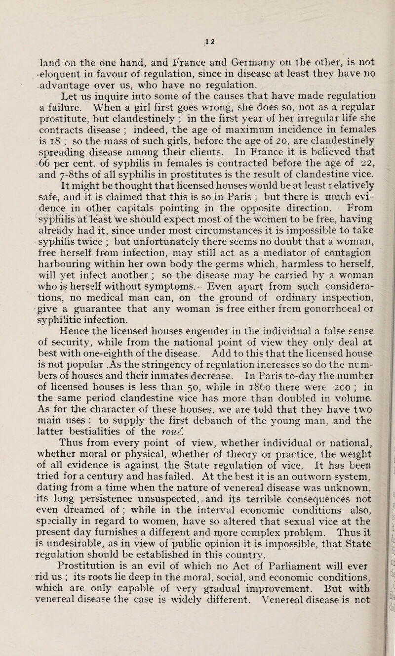 land on the one hand, and France and Germany on the other, is not eloquent in favour of regulation, since in disease at least they have no advantage over us, who have no regulation. Let us inquire into some of the causes that have made regulation a failure. When a girl first goes wrong, she does so, not as a regular prostitute, but clandestinely ; in the first year of her irregular life she contracts disease ; indeed, the age of maximum incidence in females is 18 ; so the mass of such girls, before the age of 20, are clandestinely spreading disease among their clients. In France it is believed that 66 per cent, of syphilis in females is contracted before the age of 22, and y-8ths of all syphilis in prostitutes is the result of clandestine vice. It might be thought that licensed houses would be at least r elatively safe, and it is claimed that this is so in Paris ; but there is much evi¬ dence in other capitals pointing in the opposite direction. From syphilis at least we should expect most of the women to be free, having already had it, since under most circumstances it is impossible to take syphilis twice ; but unfortunately there seems no doubt that a woman, free herself from infection, may still act as a mediator of contagion harbouring within her own body the germs which, harmless to herself, will yet infect another ; so the disease may be carried by a woman who is herself without symptoms. Even apart from such considera¬ tions, no medical man can, on the ground of ordinary inspection, give a guarantee that any woman is free either from gonorrhoeal or syphilitic infection. Hence the licensed houses engender in the individual a false sense of security, while from the national point of view they only deal at best with one-eighth of the disease. Add to this that the licensed house is not popular .As the stringency of regulation increases so do the nrm- bers of houses and their inmates decrease. In Paris to-day the number of licensed houses is less than 50, while in i860 there were 200 ; in the same period clandestine vice has more than doubled in volume. As for the character of these houses, we are told that they have two main uses : to supply the first debauch of the young man, and the latter bestialities of the roue. Thus from every point of view, whether individual or national, whether moral or physical, whether of theory or practice, the weight of all evidence is against the State regulation of vice. It has been tried for a century and has failed. At the best it is an outwrorn system, dating from a time when the nature of venereal disease was unknown, its long persistence unsuspected, .and its terrible consequences not even dreamed of ; while in the interval economic conditions also, specially in regard to women, have so altered that sexual vice at the present day furnishes-a different and more complex problem. Thus it is undesirable, as in view of public opinion it is impossible, that State regulation should be established in this country. Prostitution is an evil of which no Act of Parliament will ever rid us ; its roots lie deep in the moral, social, and economic conditions, which are only capable of very gradual improvement. But with venereal disease the case is widely different. Venereal disease is not ! f It dei inf tie (