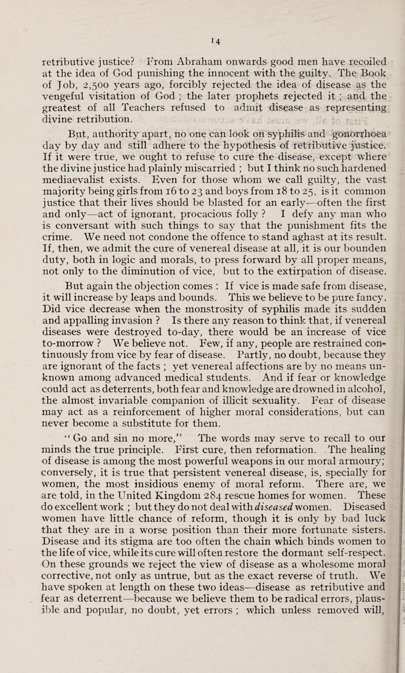 retributive justice? From Abraham onwards good men have recoiled at the idea of God punishing the innocent with the guilty. The Book of Job, 2,500 years ago, forcibly rejected the idea of disease as the vengeful visitation of God ; the later prophets rejected it; and the greatest of all Teachers refused to admit disease as representing divine retribution. But, authority apart, no one can look on syphilis and gonorrhoea day by day and still adhere to the hypothesis of retributive justice. If it were true, we ought to refuse to cure the disease, except where the divine justice had plainly miscarried ; but I think no such hardened mediaevalist exists. Even for those whom we call guilty, the vast majority being girls from 16 to 23 and boys from 18 to 25, is it common justice that their lives should be blasted for an early—often the first and only—act of ignorant, procacious folly ? I defy any man who is conversant with such things to say that the punishment fits the crime. We need not condone the offence to stand aghast at its result. If, then, we admit the cure of venereal disease at all, it is our bounden duty, both in logic and morals, to press forward by all proper means, not only to the diminution of vice, but to the extirpation of disease. But again the objection comes : If vice is made safe from disease, it will increase by leaps and bounds. This we believe to be pure fancy. Did vice decrease when the monstrosity of syphilis made its sudden and appalling invasion ? Is there any reason to think that, if venereal diseases were destroyed to-day, there would be an increase of vice to-morrow ? We believe not. Few, if any, people are restrained con¬ tinuously from vice by fear of disease. Partly, no doubt, because they are ignorant of the facts ; yet venereal affections are by no means un¬ known among advanced medical students. And if fear or knowledge could act as deterrents, both fear and knowledge are drowned in alcohol, the almost invariable companion of illicit sexuality. Fear of disease may act as a reinforcement of higher moral considerations, but can never become a substitute for them. “ Go and sin no more/' The words may serve to recall to our minds the true principle. First cure, then reformation. The healing of disease is among the most powerful weapons in our moral armoury; conversely, it is true that persistent venereal disease, is, specially for women, the most insidious enemy of moral reform. There are, we are told, in the United Kingdom 284 rescue homes for women. These do excellent work ; but they do not deal with diseased women. Diseased women have little chance of reform, though it is only by bad luck that they are in a worse position than their more fortunate sisters. Disease and its stigma are too often the chain which binds women to the life of vice, while its cure will often restore the dormant self-respect. On these grounds we reject the view of disease as a wholesome moral corrective, not only as untrue, but as the exact reverse of truth. We have spoken at length on these two ideas—disease as retributive and fear as deterrent—because we believe them to be radical errors, plaus¬ ible and popular, no doubt, yet errors ; which unless removed will,