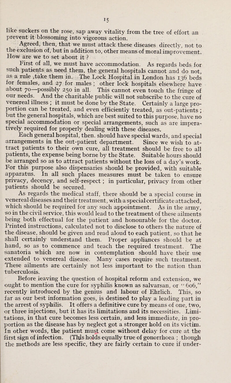 J5 like suckers on the rose, sap away vitality from the tree of effort an prevent it blossoming into vigorous action. Agreed, then, that we must attack these diseases directly, not to the exclusion of, but in addition to, other means of moral improvement. How are we to set about it ? First of all, we must have accommodation. As regards beds for such patients as need them, the general hospitals cannot and do not, as a rule ,take them in. The Fock Hospital in Fondon has 136 beds for females, and 27 for males ; other lock hospitals elsewhere have about 70—possibly 250 in all. This cannot even touch the fringe of our needs. And the charitable public will not subscribe to the cure of venereal illness ; it must be done by the State. Certainly a large pro¬ portion can be treated, and even efficiently treated, as out-patients ; but the general hospitals, which are best suited to this purpose, have no special accommodation or special arrangements, such as are impera¬ tively required for properly dealing with these diseases. Each general hospital, then, should have special wards, and special arrangements in the out-patient department. Since we wish to at¬ tract patients to their own cure, all treatment should be free to all patients, the expense being borne by the State. Suitable hours should be arranged so as to attract patients without the loss of a day’s work. For this purpose also dispensaries should be provided, with suitable apparatus. In all such places measures must be taken to ensure privacy, decency, and self-respect; in particular, privacy from other patients should be secured. As regards the medical staff, there should be a special course in venereal diseases and their treatment, with a special certificate attached, which should be required for any such appointment. As in the army, so in the civil service, this would lead to the treatment of these ailments being both effectual for the patient and honourable for the doctor. Printed instructions, calculated not to disclose to others the nature of the disease, should be given and read aloud to each patient, so that he shall certainly understand them. Proper appliances should be at hand, so as to commence and teach the required treatment. The sanatoria which are now in contemplation should have their use extended to venereal disease. Many cases require such treatment. These ailments are certainly not less important to the nation than tuberculosis. Before leaving the question of hospital reform and extension, we ought to mention the cure for syphilis known as salvarsan, or “ 606, recently introduced by the genius and labour of Ehrlich. This, so far as our best information goes, is destined to play a leading part in the arrest of syphilis. It offers a definitive cure by means of one, two, or three injections, but it has its limitations and its necessities. Fimi- tations, in that cure becomes less certain, and less immediate, in pro¬ portion as the disease has by neglect got a stronger hold on its victim. In other words, the patient must come without delay for cure at the first sign of infection. (This holds equally true of gonorrhoea ; though the methods are less specific, they are fairly certain to cure if under-