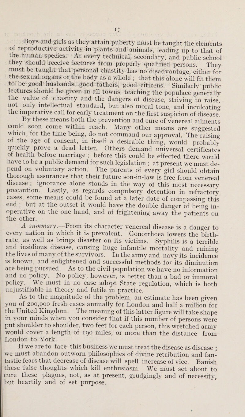 Boys and girls as they attain puberty must be taught the elements of reproductive activity in plants and animals, leading up to that of the human species. At every technical, secondary, and public school they should receive lectures from properly qualified persons. They must be taught that personal chastity has no disadvantage, either for the sexual organs or the body as a whole ■ that this alone will fit them to be good husbands, good fathers, good citizens. Similarly public lectures should be given in all towns, teaching the populace generally the value of chastity and the dangers of disease, striving to raise, not only intellectual standard, but also moral tone, and inculcating the imperative call for early treatment on the first suspicion of disease. By these means both the prevention and cure of venereal ailments could soon come within reach. Many other means are suggested which, for the time being, do not command our approval. The raising of the age of consent, in itself a desirable thing, would probably quickly prove a dead letter. Others demand universal certificates of health before marriage ; before this could be effected there would nave to be a public demand for such legislation ; at present we must de¬ pend on voluntary action. The parents of every girl should obtain thorough assurances that their future son-in-law is free from venereal disease ; ignorance alone stands in the way of this most necessary precaution. Lastly, as regards compulsory detention in refractory cases, some means could be found at a later date of compassing this end ; but at the outset it would have the double danger of being in¬ operative on the one hand, and of frightening away the patients on the other. A summary.—From its character venereal disease is a danger to every nation in which it is prevalent. Gonorrhoea lowers the birth¬ rate, as well as brings disaster on its victims. Syphilis is a terrible and insidious disease, causing huge infantile mortality and ruining the lives of many of the survivors. In the army and navy its incidence is known, and enlightened and successful methods for its diminution are being pursued. As to the civil population we have no information and no policy. No policy, however, is better than a bad or immoral policy. We must in no case adopt State regulation, which is both unjustifiable in theory and futile in practice. As to the magnitude of the problem, an estimate has been given you of 200,000 fresh cases annually for London and half a million for the United Kingdom. The meaning of this latter figure will take shape in your minds when you consider that if this number of persons were put shoulder to shoulder, two feet for each person, this wretched army would cover a length of 190 miles, or more than the distance from London to York. If we are to face this business we must treat the disease as disease ; we must abandon outworn philosophies of divine retribution and fan¬ tastic fears that decrease of disease will spell increase of vice. Banish these false thoughts which kill enthusiasm. We must set about to cure these plagues, not, as at present, grudgingly and of necessity, but heartily and of set purpose. *