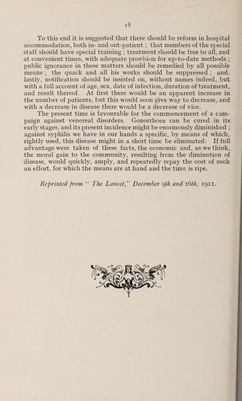 18 To this end it is suggested that there should be reform in hospital accommodation, both in- and out-patient ; that members of the special staff should have special training ; treatment should be free to all, and at convenient times, with adequate provision for up-to-date methods ; public ignorance in these matters should be remedied by all possible means ; the quack and all his works should be suppressed ; and, lastly, notification should be insisted on, without names indeed, but with a full account of age, sex, date of infection, duration of treatment, and result thereof. At first there would be an apparent increase in the number of patients, but this would soon give way to decrease, and with a decrease in disease there would be a decrease of vice. The present time is favourable for the commencement of a cam¬ paign against venereal disorders. Gonorrhoea can be cured in its early stages, and its present incidence might be enormously diminished ; against syphilis we have in our hands a specific, by means of which, rightly used, this disease might in a short time be eliminated. If full advantage were taken of these facts, the economic and, as we think, the moral gain to the community, resulting from the diminution of disease, would quickly, amply, and repeatedly repay the cost of such an effort, for which the means are at hand and the time is ripe. Reprinted from “ The Lancet,” December cfih and 16th, 1911.