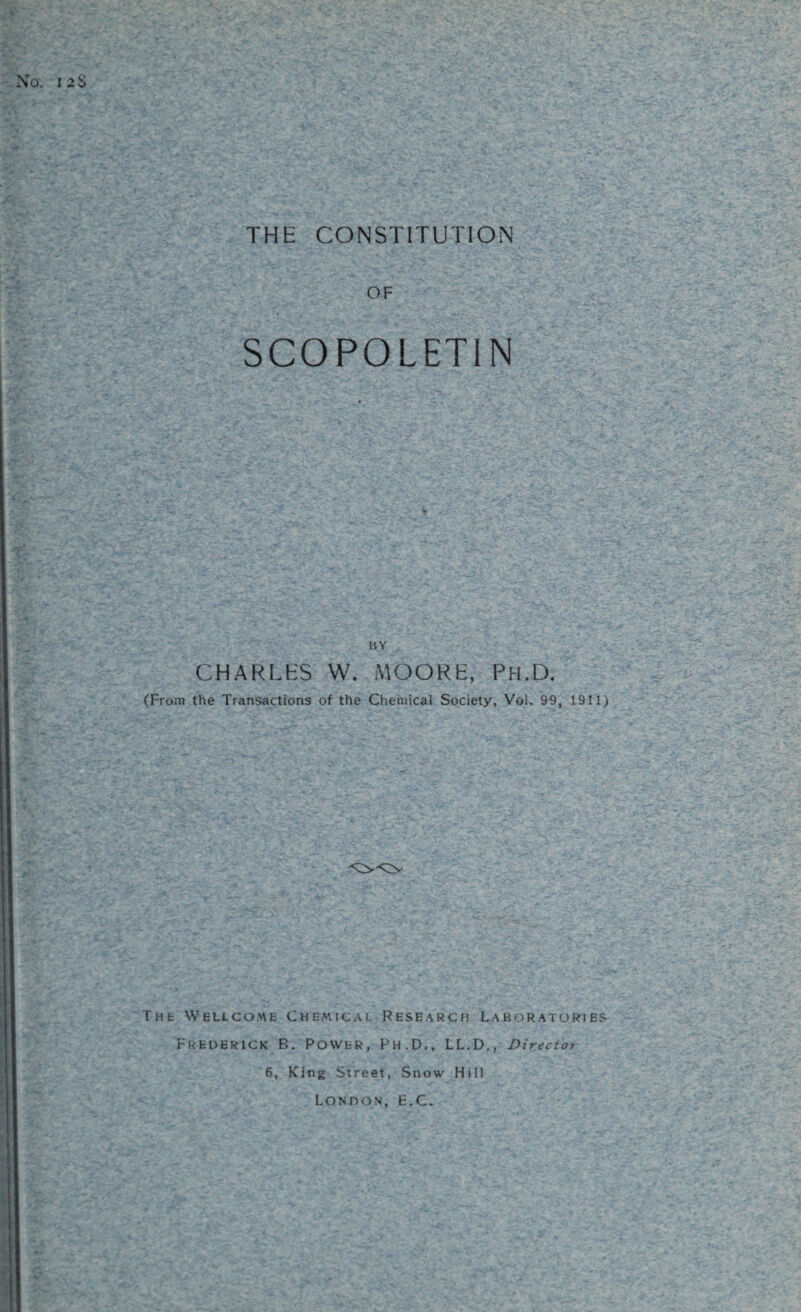 O. 12$ THE CONSTITUTION OF SCOPOLETIN BY CHARLES W. MOORE, Ph.D. (From the Transactions of the Chemical Society, Vol. 99. 1911) THt Wellcome Chemical Research Laboratories Frederick B. Power, Ph.D., LL.D., Director 6, King Street, Snow Hill London, E.C.