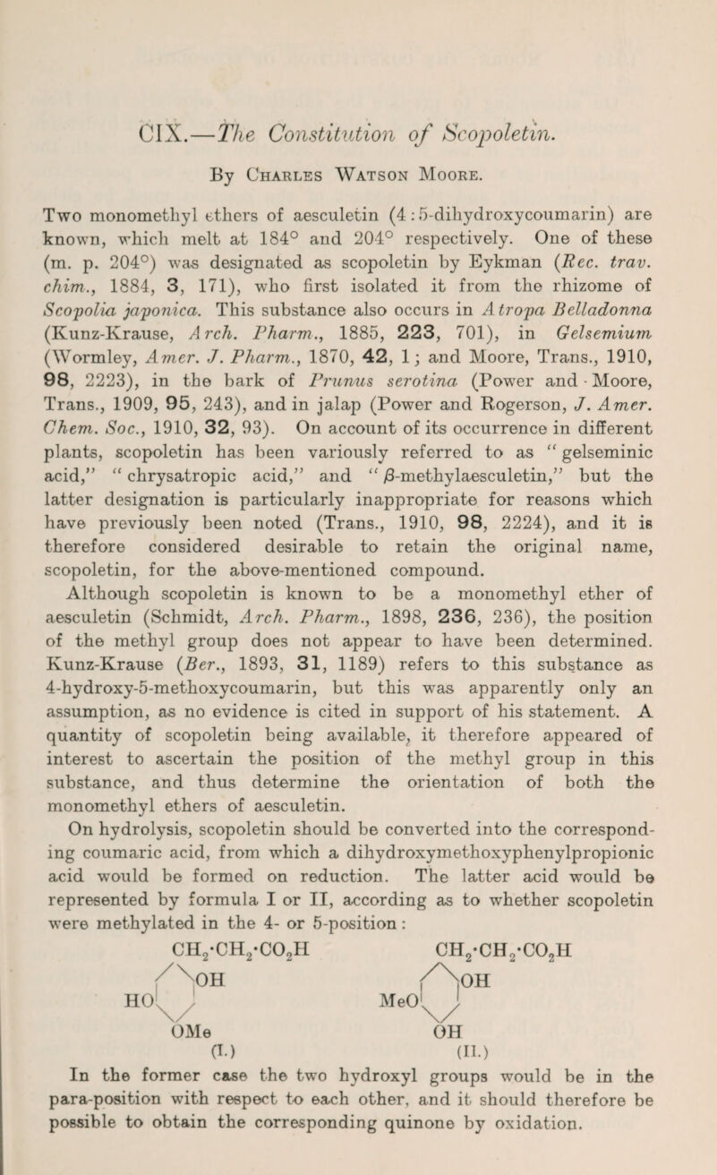 •_ • ^ CIX.—The Constitution of Scopoletm. By Charles Watson Moore. Two monomethyl others of aesculetin (4:5-diliydroxycoumarin) are known, which melt at 184° and 204° respectively. One of these (m. p. 204°) was designated as scopoletin by Eykman (Eec. trav. chim., 1884, 3, 171), who first isolated it from the rhizome of Scopolia japonica. This substance also occurs in Atropa Belladonna (Kunz-Ivrause, Arcli. Pharm., 1885, 223, 701), in Gelsemium (Wormley, Amer. J. Pharm., 1870, 42, 1; and Moore, Trans., 1910, 98, 2223), in the bark of Prunus serotina (Power and • Moore, Trans., 1909, 95, 243), and in jalap (Power and Rogerson, J. Amer. Chem. Soc., 1910, 32, 93). On account of its occurrence in different plants, scopoletin has been variously referred to as “ gelseminic acid,” “ chrysatropic acid,” and “ /3-methylaesculetin,” but the latter designation is particularly inappropriate for reasons which have previously been noted (Trans., 1910, 98, 2224), and it is therefore considered desirable to retain the original name, scopoletin, for the above-mentioned compound. Although scopoletin is known to be a monomethyl ether of aesculetin (Schmidt, Arch. Pharm., 1898, 236, 236), the position of the methyl group does not appear to have been determined. Kunz-Krause (Ber., 1893, 31, 1189) refers to this substance as 4-hydroxy-5-methoxycoumarin, but this was apparently only an assumption, as no evidence is cited in support of his statement. A quantity of scopoletin being available, it therefore appeared of interest to ascertain the position of the methyl group in this substance, and thus determine the orientation of both the monomethyl ethers of aesculetin. On hydrolysis, scopoletin should be converted into the correspond¬ ing coumaric acid, from which a dihydroxymethoxyphenylpropionic acid w’ould be formed on reduction. The latter acid would be represented by formula I or II, according as to whether scopoletin were methylated in the 4- or 5-position: ch2-ch2-co2h ch2-ch2-co2h OMe OH (I.) (II.) In the former case the two hydroxyl groups would be in the para-position with respect to each other, and it should therefore be possible to obtain the corresponding quinone by oxidation.