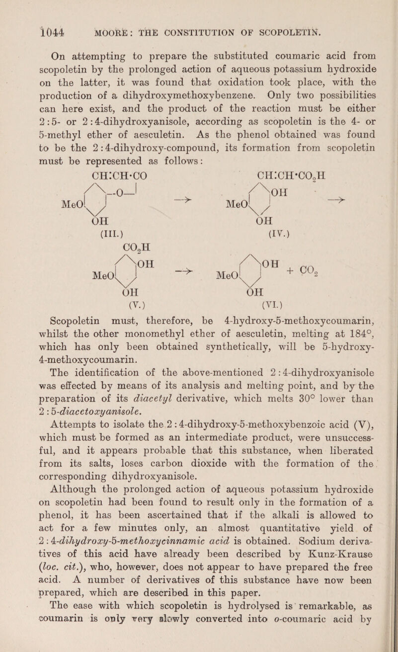 On attempting to prepare the substituted coumaric acid from scopoletin by the prolonged action of aqueous potassium hydroxide on the latter, it was found that oxidation took place, with the production of a dihydroxymethoxybenzene. Only two possibilities can here exist, and the product of the reaction must be either 2:5- or 2 :4-dihydroxyanisole, according as scopoletin is the 4- or 5-methyl ether of aesculetin. As the phenol obtained was found to be the 2 :4-dihydroxy-compound, its formation from scopoletin must be represented as follows: CHICH-CO ch:ch-co2h /Vo-1 //oh * MeOl^J — MeOl / —> OH OH (III.) (IV.) C0oH ( /oh ( |OH MeOi \ --> MeOl^j + OH OH (V.) (VI.) + COr Scopoletin must, therefore, be 4-hydroxy-5-methoxycoumarin, whilst the other monomethyl ether of aesculetin, melting at 184°, which has only been obtained synthetically, will be 5-kydroxy- 4-metkoxycoumarin. The identification of the above-mentioned 2:4-dihydroxyanisole was effected by means of its analysis and melting point, and by the preparation of its diacetyl derivative, which melts 30° lower than 2 :5-diacetoxyanisole. Attempts to isolate the 2 :4-dihydroxy-5-methoxybenzoic acid (V), which must be formed as an intermediate product, were unsuccess¬ ful, and it appears probable that this substance, when liberated from its salts, loses carbon dioxide with the formation of the corresponding dihydroxyanisole. Although the prolonged action of aqueous potassium hydroxide on scopoletin had been found to result only in the formation of a phenol, it has been ascertained that if the alkali is allowed to act for a few minutes only, an almost quantitative yield of 2 : k-dihydroxy-b-methoxycinnamic acid is obtained. Sodium deriva¬ tives of this acid have already been described by Kunz-Krause (loc. cit.), who, however, does not appear to have prepared the free acid. A number of derivatives of this substance have now been prepared, which are described in this paper. The ease with which scopoletin is hydrolysed is' remarkable, as coumarin is only very slowly converted into o-coumaric acid by