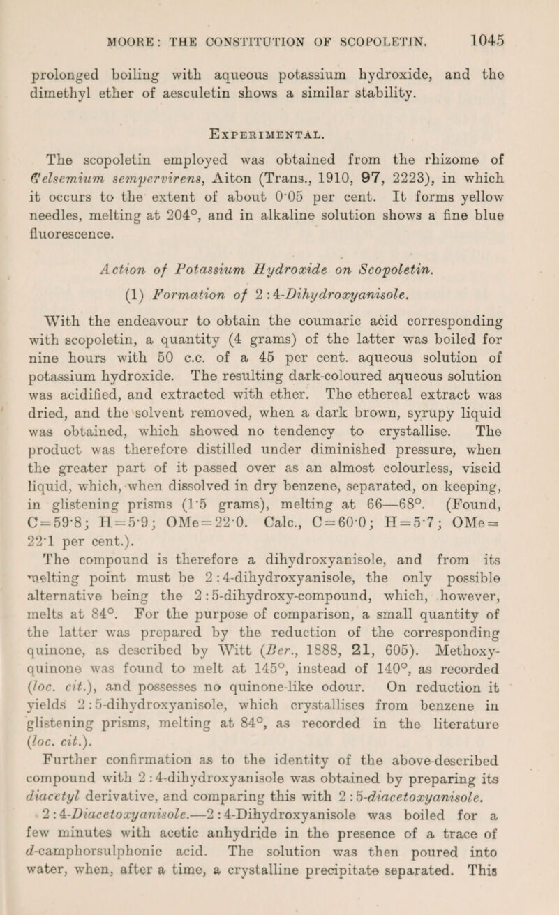 prolonged boiling with aqueous potassium hydroxide, and tho dimethyl ether of aesculetin shows a similar stability. Experimental. The scopoletin employed was obtained from the rhizome of (Selsemium sempervirens, Aiton (Trans., 1910, 97, 2223), in which it occurs to the extent of about 0'05 per cent. It forms yellow needles, melting at 204°, and in alkaline solution shows a fine blue fluorescence. Action of Potassium Hydroxide on Scopoletin. (1) Formation of 2 ‘A-Dihydroxyanisole. With the endeavour to obtain the coumaric acid corresponding with scopoletin, a quantity (4 grams) of the latter was boiled for nine hours with 50 c.c. of a 45 per cent, aqueous solution of potassium hydroxide. The resulting dark-coloured aqueous solution was acidified, and extracted with ether. The ethereal extract was dried, and the solvent removed, when a dark brown, syrupy liquid was obtained, which showed no tendency to crystallise. The product was therefore distilled under diminished pressure, when the greater part of it passed over as an almost colourless, viscid liquid, which, when dissolved in dry benzene, separated, on keeping, in glistening prisms (T5 grams), melting at 66—68°. (Found, C = 59*8; H = 5*9; OMe-22‘0. Calc., C = 60’0; H==5*7; OMe = 22*1 per cent.). The compound is therefore a dihydroxyanisole, and from its melting point must be 2:4-dihydroxyanisole, the only possible alternative being the 2:5-dihydroxy-compound, which, however, melts at 84°. For the purpose of comparison, a small quantity of the latter was prepared by the reduction of the corresponding quinone, as described by Witt (Ber., 1888, 21, 605). Methoxy- quinone was found to melt at 145°, instead of 140°, as recorded {Joe. cit.), and possesses no quinone-like odour. On reduction it yields 2:5-dihydroxyanisole, which crystallises from benzene in glistening prisms, melting at 84°, as recorded in the literature {loc. cit.). Further confirmation as to the identity of the above-described compound with 2 :4-dihydroxyanisole was obtained by preparing its diacetyl derivative, and comparing this with 2 :5-diacetoxyanisole. 2 -A-Diacetoxyanisole.—2 :4-Dihydroxyanisole was boiled for a few minutes with acetic anhydride in the presence of a trace of d-camphorsulphonic acid. The solution was then poured into water, when, after a time, a crystalline precipitate separated. This