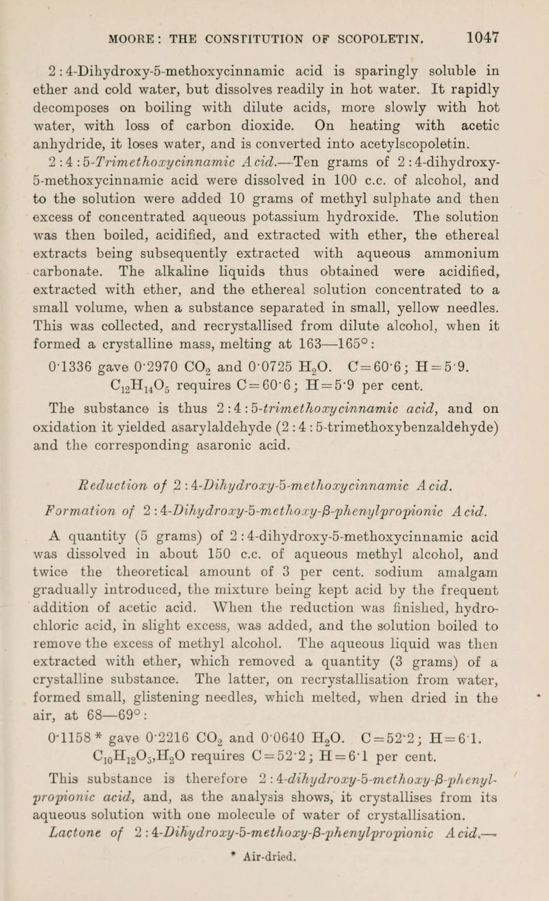 2:4-Dihydroxy-5-methoxycinnamic acid is sparingly soluble in ether and cold water, but dissolves readily in hot water. It rapidly decomposes on boiling with dilute acids, more slowly with hot water, with loss of carbon dioxide. On heating with acetic anhydride, it loses water, and is converted into acetylscopoletin. 2 :4 m.b-Trimethoxycinnamic Acid.—Ten grams of 2 :4-dihydroxy- 5-methoxycinnamic acid were dissolved in 100 c.c. of alcohol, and to the solution were added 10 grams of methyl sulphate and then excess of concentrated aqueous potassium hydroxide. The solution was then boiled, acidified, and extracted with ether, the ethereal extracts being subsequently extracted with aqueous ammonium carbonate. The alkaline liquids thus obtained were acidified, extracted with ether, and the ethereal solution concentrated to a small volume, when a substance separated in small, yellow needles. This was collected, and recrystallised from dilute alcohol, when it formed a crystalline mass, melting at 163—165°: 0-1336 gave 0’2970 C02 and 0’0725 H20. C=60‘6; H = 5*9. Ci2H1405 requires C=60‘6; H = 5'9 per cent. The substance is thus 2-A : 5-trim ethoxy cinnamic acid, and on oxidation it yielded asarvlaldehyde (2:4: 5-trimethoxybenzaldehyde) and the corresponding asaronic acid. Reduction of 2 A-Dihydroxy-5-methoxycinnamic Acid. Formation of 2 A-Dihydroxy-b-methoxy-fi-phenylpropionic Acid. A quantity (5 grams) of 2 :4-dihydroxy-5-methoxycinnamic acid was dissolved in about 150 c.c. of aqueous methyl alcohol, and twice the theoretical amount of 3 per cent, sodium amalgam gradually introduced, the mixture being kept acid by the frequent addition of acetic acid. When the reduction was finished, hydro¬ chloric acid, in slight excess, was added, and the solution boiled to remove the excess of methyl alcohol. The aqueous liquid was then extracted with ether, which removed a quantity (3 grams) of a crystalline substance. The latter, on recrystallisation from water, formed small, glistening needles, which melted, when dried in the air, at 68—69° : 0*1158* gave 0*2216 C02 and 0 0640 H20. C = 52‘2; H = 6T. C10II12O5,H2O requires C = 52'2; H = 61 per cent. This substance is therefore 2 A-dihydroxy-5-methoxy-fi-phenyl- propionic acid, and, as the analysis shows, it crystallises from its aqueous solution with one molecule of water of crystallisation. Lactone of 2 A-Dihydroxy-5-methoxy-fi-phenylpropionic Acid.—*