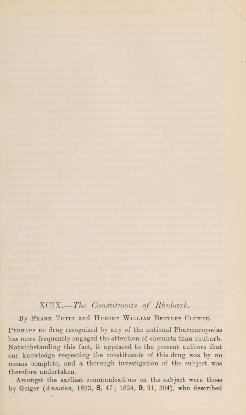 XCIX.—The Constituents of Rhubarb, By Frank Tutin and Hubert William Bentley Clewer. Perhaps no drug recognised by any of the national Pharmacopoeias has more frequently engaged the attention of chemists than rhubarb. Notwithstanding this fact, it appeared to the present authors that our knowledge respecting the constituents of this drug was by no means complete, and a thorough investigation of the subject was therefore undertaken. Amongst the earliest communications on the subject were those by Geiger (Annulen, 1823, 8, 47; 1824, 9, 91, 304), who described