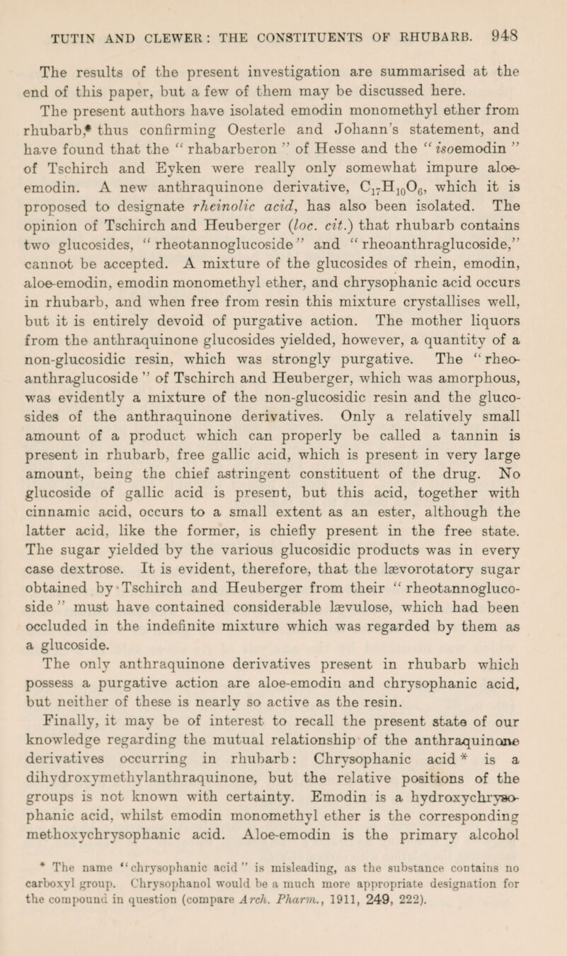 The results of the present investigation are summarised at the end of this paper, but a few of them may be discussed here. The present authors have isolated emodin monomethyl ether from rhubarb* thus confirming Oesterle and Johann’s statement, and have found that the “ rhabarberon ” of Hesse and the “ fsoemodin ” of Tschirch and Eyken were really only somewhat impure aloe- emodin. A new anthraquinone derivative, C17H10O6, which it is proposed to designate rheinolic acid, has also been isolated. The opinion of Tschirch and Heuberger {hoc. cit.) that rhubarb contains two glucosides, “ rheotannoglucoside ” and “ rheoanthraglucoside/' cannot be accepted. A mixture of the glucosides of rhein, emodin, aloe-emodin, emodin monomethyl ether, and chrysophanic acid occurs in rhubarb, and when free from resin this mixture crystallises well, but it is entirely devoid of purgative action. The mother liquors from the anthraquinone glucosides yielded, however, a quantity of a non-glucosidic resin, which was strongly purgative. The “ rheo¬ anthraglucoside ” of Tschirch and Heuberger, which was amorphous, was evidently a mixture of the non-glucosidic resin and the gluco¬ sides of the anthraquinone derivatives. Only a relatively small amount of a product which can properly be called a tannin is present in rhubarb, free gallic acid, which is present in very large amount, being the chief astringent constituent of the drug. No glucoside of gallic acid is present, but this acid, together with cinnamic acid, occurs to a small extent as an ester, although the latter acid, like the former, is chiefly present in the free state. The sugar yielded by the various glucosidic products was in every case dextrose. It is evident, therefore, that the laevorotatory sugar obtained by Tschirch and Heuberger from their “ rheotannogluco¬ side ” must have contained considerable lsevulose, which had been occluded in the indefinite mixture which was regarded by them as a glucoside. The only anthraquinone derivatives present in rhubarb which possess a purgative action are aloe-emodin and chrysophanic acid, but neither of these is nearly so active as the resin. Finally, it may be of interest to recall the present state of our knowledge regarding the mutual relationship of the anthraquinone derivatives occurring in rhubarb: Chrysophanic acid * is a dihydroxymethylanthraquinone, but the relative positions of the groups is not known with certainty. Emodin is a hydroxychryso- phanic acid, whilst emodin monomethyl ether is the corresponding methoxychrysophanic acid. Aloe-emodin is the primary alcohol * The name “chrysophanic acid” is misleading, as the substance contains no carboxyl group. Chrysophanol would be a much more appropriate designation for the compound in question (compare Arch. Pharm., 1911, 249, 222).