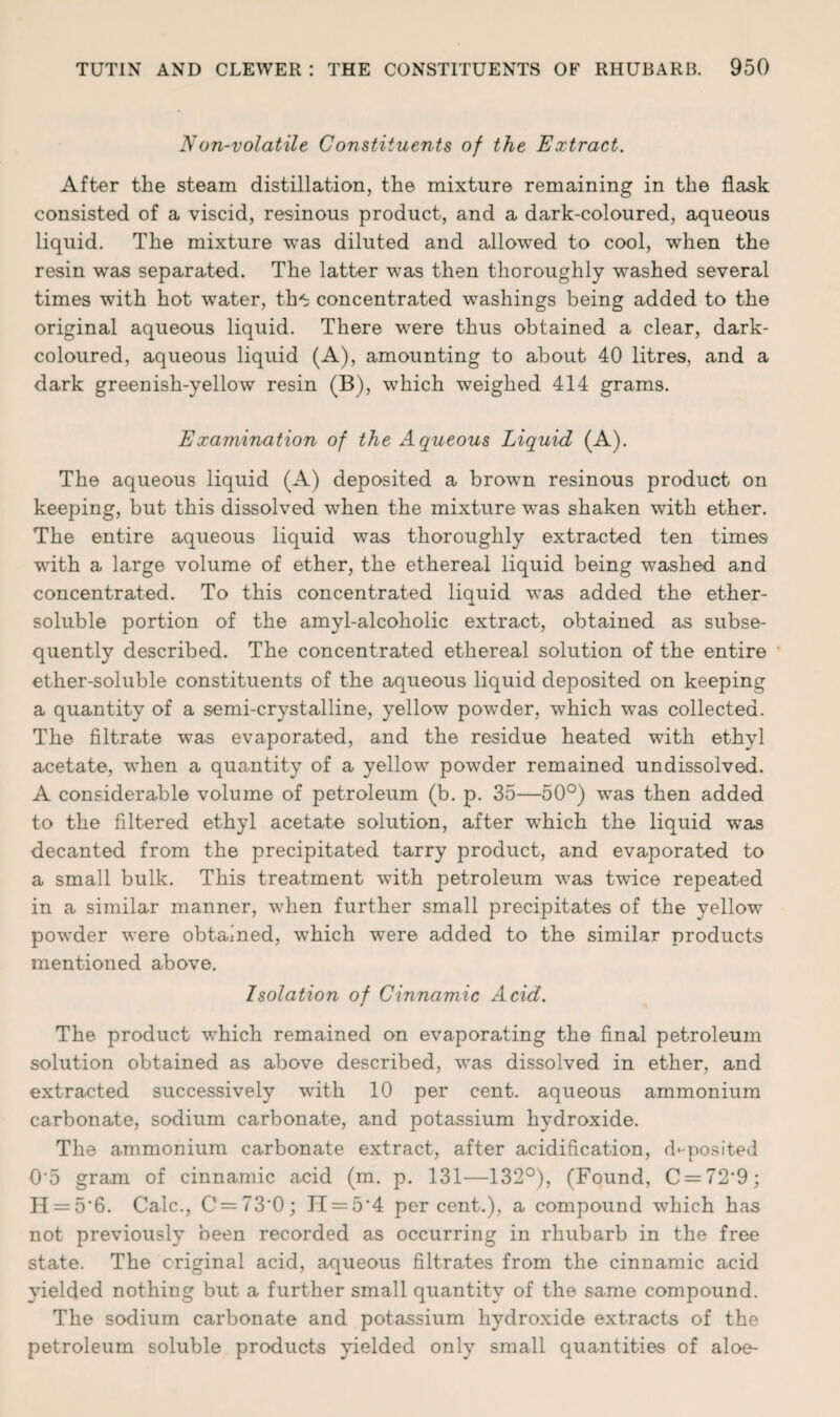 Non-volatile Constituents of the Extract. After the steam distillation, the mixture remaining in the flask consisted of a viscid, resinous product, and a dark-coloured, aqueous liquid. The mixture was diluted and allowed to cool, when the resin wras separated. The latter was then thoroughly washed several times with hot water, th^ concentrated washings being added to the original aqueous liquid. There were thus obtained a clear, dark- coloured, aqueous liquid (A), amounting to about 40 litres, and a dark greenish-yellow resin (B), which weighed 414 grams. Examination of the Aqueous Liquid (A). The aqueous liquid (A) deposited a brown resinous product on keeping, but this dissolved when the mixture was shaken with ether. The entire aqueous liquid was thoroughly extracted ten times with a large volume of ether, the ethereal liquid being washed and concentrated. To this concentrated liquid was added the ether- soluble portion of the amyl-alcoholic extract, obtained as subse¬ quently described. The concentrated ethereal solution of the entire ether-soluble constituents of the aqueous liquid deposited on keeping a quantity of a semi-crystalline, yellow powder, which was collected. The filtrate was evaporated, and the residue heated with ethyl acetate, w^hen a quantity of a yellow powTder remained undissolved. A considerable volume of petroleum (b. p. 35—50°) was then added to the filtered ethyl acetate solution, after which the liquid was decanted from the precipitated tarry product, and evaporated to a small bulk. This treatment with petroleum wras twice repeated in a similar manner, when further small precipitates of the yellow powder were obtained, which were added to the similar products mentioned above. Isolation of Cinnamic Acid. The product which remained on evaporating the final petroleum solution obtained as above described, was dissolved in ether, and extracted successively with 10 per cent, aqueous ammonium carbonate, sodium carbonate, and potassium hydroxide. The ammonium carbonate extract, after acidification, deposited 0'5 gram of cinnamic acid (m. p. 131—132°), (Found, C = 72'9; H = 5'6. Calc., C = 73'0; JT = 5'4 percent.), a compound which has not previously been recorded as occurring in rhubarb in the free state. The original acid, aqueous filtrates from the cinnamic acid yielded nothing but a further small quantity of the same compound. The sodium carbonate and potassium hydroxide extracts of the petroleum soluble products yielded only small quantities of aloe-