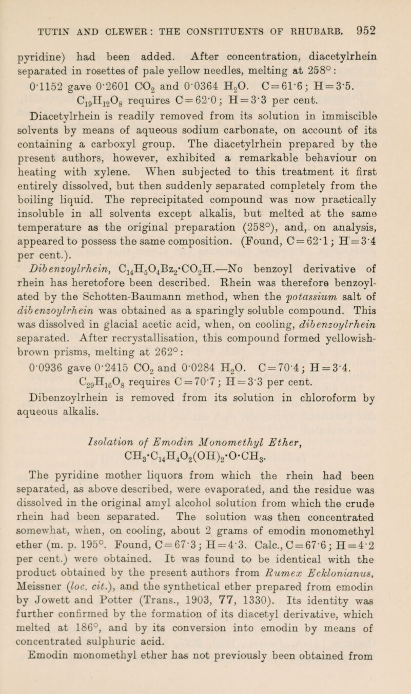 pyridine) had been added. After concentration, diacetylrhein separated in rosettes of pale yellow needles, melting at 258°: 0T152 gave 0'2601 C02 and 0'0364 H20. C = 61'6; H = 3'5. C]9II]208 requires C = 62'0; H = 3'3 percent. Diacetylrhein is readily removed from its solution in immiscible solvents by means of aqueous sodium carbonate, on account of its containing a carboxyl group. The diacetylrhein prepared by the present authors, however, exhibited a remarkable behaviour on heating with xylene. When subjected to this treatment it first entirely dissolved, but then suddenly separated completely from the boiling liquid. The reprecipitated compound was now practically insoluble in all solvents except alkalis, but melted at the same temperature as the original preparation (258°), and, on analysis, appeared to possess the same composition. (Found, C = 62*l; H = 3'4 per cent.). Dibenzoylrhein, C14H504Bz2*C02H.—No benzoyl derivative of rhein has heretofore been described. Rhein was therefore benzoyl- ated by the Schotten-Baumann method, when the 'potassium salt of dibenzoylrhein was obtained as a sparingly soluble compound. This was dissolved in glacial acetic acid, when, on cooling, dibenzoylrhein separated. After recrystallisation, this compound formed yellowish- brown prisms, melting at 262°: 0-0936 gave 0'2415 C02 and 0’0284 H20. C = 70‘4; H = 34. C29H1608 requires C = 707; H = 33 per cent. Dibenzoylrhein is removed from its solution in chloroform by aqueous alkalis. Isolation of Emodin Monomethyl Ether, CH3-C14H402(0H)2-0*CH3. The pyridine mother liquors from which the rhein had been separated, as above described, were evaporated, and the residue was dissolved in the original amyl alcohol solution from which the crude rhein had been separated. The solution was then concentrated somewhat, when, on cooling, about 2 grams of emodin monomethyl ether (m. p. 195°. Found, C = 67‘3 ; H = 43. Calc., C = 67 6; H = 4 2 per cent.) were obtained. It was found to be identical with the product obtained by the present authors from Uumex Ecklonianus, Meissner (loc. cit.), and the synthetical ether prepared from emodin by Jowett and Potter (Trans., 1903, 77, 1330). Its identity wras further confirmed by the formation of its diacetyl derivative, which melted at 186°, and by its conversion into emodin by means of concentrated sulphuric acid. Emodin monomethyl ether has not previously been obtained from