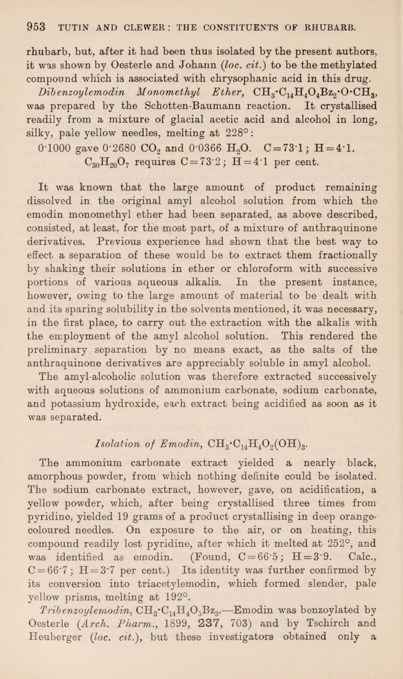 rhubarb, but, after it had been thus isolated by the present authors, it was shown by Oesterle and Johann (loc. cit.) to be the methylated compound which is associated with chrysophanic acid in this drug. Dibenzoyl emodin Monomethyl Ether, CH3*C14H404Bz2,0,CH3, was prepared by the Schotten-Baumann reaction. It crystallised readily from a mixture of glacial acetic acid and alcohol in long, silky, pale yellow needles, melting at 228°: 0-1000 gave 0’2680 C02 and 0-0366 H20. C = 731; H = 4*l. C30H2o07 requires 0 = 73 2; H = 4‘l per cent. It was known that the large amount of product remaining dissolved in the original amyl alcohol solution from which the emodin monomethyl ether had been separated, as above described, consisted, at least, for the most part, of a mixture of anthraquinone derivatives. Previous experience had shown that the best way to effect a separation of these would be to extract them fractionally by shaking their solutions in ether or chloroform with successive portions of various aqueous alkalis. In the present instance, however, owing to the large amount of material to be dealt with and its sparing solubility in the solvents mentioned, it was necessary, in the first place, to carry out the extraction with the alkalis with the employment of the amyl alcohol solution. This rendered the preliminary separation by no means exact, as the salts of the anthraquinone derivatives are appreciably soluble in amyl alcohol. The amyl-alcoholic solution was therefore extracted successively with aqueous solutions of ammonium carbonate, sodium carbonate, and potassium hydroxide, each extract being acidified as soon as it was separated. Isolation of Emodin, CH3*C14H402(0H)3. The ammonium carbonate extract yielded a nearly black, amorphous powder, from which nothing definite could be isolated. The sodium carbonate extract, however, gave, on acidification, a yellow powder, which, after being crystallised three times from pyridine, yielded 19 grams of a product crystallising in deep orange- coloured needles. On exposure to the air, or on heating, this compound readily lost pyridine, after which it melted at 252°, and was identified as emodin. (Found, C = 665; H = 39. Calc., C = 667; H = 3'7 per cent.) Its identity was further confirmed by its conversion into triacetylemodin, which formed slender, pale yellow prisms, melting at 192°. Tribenzoyl emodin, CH3*C14H405Bz3.—Emodin was benzoylated by Oesterle (Arch. Pharm., 1899, 237, 703) and by Tschirch and Heuberger {loc. cit.), but these investigators obtained only a