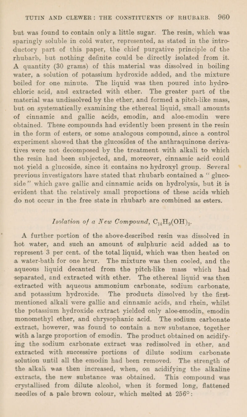 but was found to contain only a little sugar. The resin, which was sparingly soluble in cold water, represented, as stated in the intro¬ ductory part of this paper, the chief purgative principle of the rhubarb, but nothing definite could be directly isolated from it. A quantity (30 grams) of this material was dissolved in boiling water, a solution of potassium hydroxide added, and the mixture boiled for one minute. The liquid was then poured into hydro¬ chloric acid, and extracted with ether. The greater part of the material was undissolved by the ether, and formed a pitch-like mass, but on systematically examining the ethereal liquid, small amounts of cinnamic and gallic acids, emodin, and aloe-emodin were obtained. These compounds had evidently been present in the resin in the form of esters, or some analogous compound, since a control experiment showed that the glucosides of the anthraquinone deriva¬ tives were not decomposed by the treatment with alkali to which the resin had been subjected, and, moreover, cinnamic acid could not yield a glucoside, since it contains no hydroxyl group. Several previous investigators have stated that rhubarb contained a “ gluco- side ” wThich gave gallic and cinnamic acids on hydrolysis, but it is evident that the relatively small proportions of these acids which do not occur in the free state in rhubarb are combined as esters. Isolation of a New Compound, C]4H9(OH)3. A further portion of the above-described resin was dissolved in hot water, and such an amount of sulphuric acid added as to represent 3 per cent, of the total liquid, which was then heated on a water-bath for one hour. The mixture was then cooled, and the aqueous liquid decanted from the pitch-like mass which had separated, and extracted with ether. The ethereal liquid was then extracted with aqueous ammonium carbonate, sodium carbonate, and potassium hydroxide. The products dissolved by the first- mentioned alkali were gallic and cinnamic acids, and rhein, whilst the potassium hydroxide extract yielded only aloe-emodin, emodin monomethyl ether, and chrysophanic acid. The sodium carbonate extract, however, was found to contain a new substance, together with a large proportion of emodin. The product obtained on acidify¬ ing the sodium carbonate extract was redissolved in ether, and extracted with successive portions of dilute sodium carbonate solution until all the emodin had been removed. The strength of the alkali was then increased, wrhen, on acidifying the alkaline extracts, the new substance was obtained. This compound was crystallised from dilute alcohol, w^hen it formed long, flattened needles of a pale brown colour, which melted at 256°: