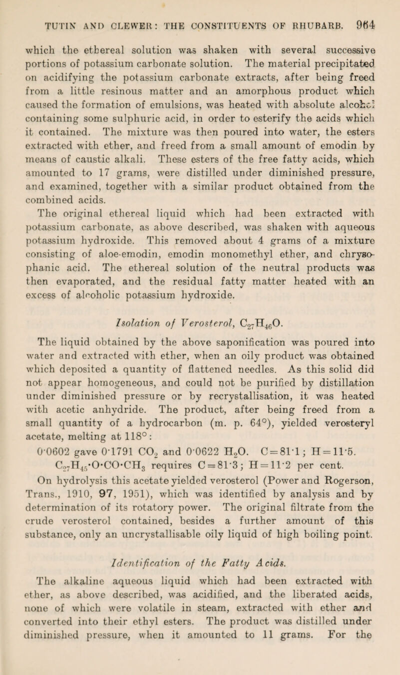 which the ethereal solution was shaken with several successive portions of potassium carbonate solution. The material precipitated on acidifying the potassium carbonate extracts, after being freed from a little resinous matter and an amorphous product which caused the formation of emulsions, was heated with absolute alcokw containing some sulphuric acid, in order to esterify the acids which it contained. The mixture was then poured into water, the esters extracted with ether, and freed from a small amount of emodin by means of caustic alkali. These esters of the free fatty acids, which amounted to 17 grams, were distilled under diminished pressure, and examined, together with a similar product obtained from the combined acids. The original ethereal liquid which had been extracted with potassium carbonate, as above described, was shaken with aqueous potassium hydroxide. This removed about 4 grams of a mixture consisting of aloe-emodin, emodin monomethyl ether, and chryso- phanic acid. The ethereal solution of the neutral products was then evaporated, and the residual fatty matter heated with an excess of alcoholic potassium hydroxide. Isolation of Verosterol, C27H4f)0. The liquid obtained by the above saponification was poured into water and extracted with ether, when an oily product wyas obtained which deposited a quantity of flattened needles. As this solid did not appear homogeneous, and could not be purified by distillation under diminished pressure or by recrystallisation, it was heated with acetic anhydride. The product, after being freed from a small quantity of a hydrocarbon (m. p. 64°), yielded verosteryl acetate, melting at 118°: 0-0602 gave 0-1791 C02 and 0 0622 H20. C = 81T; H = 115. Co7H45*0*C0*CH3 requires C = 813; H = ll2 per cent. On hydrolysis this acetate yielded verosterol (Power and Rogerson, Trans., 1910, 97, 1951), which was identified by analysis and by determination of its rotatory power. The original filtrate from the crude verosterol contained, besides a further amount of this substance, only an uncrystallisable oily liquid of high boiling point. Identification of the Fatty Acids. The alkaline aqueous liquid which had been extracted with ether, as above described, was acidified, and the liberated acids, none of which were volatile in steam, extracted with ether and converted into their ethyl esters. The product was distilled under diminished pressure, when it amounted to 11 grams. For the