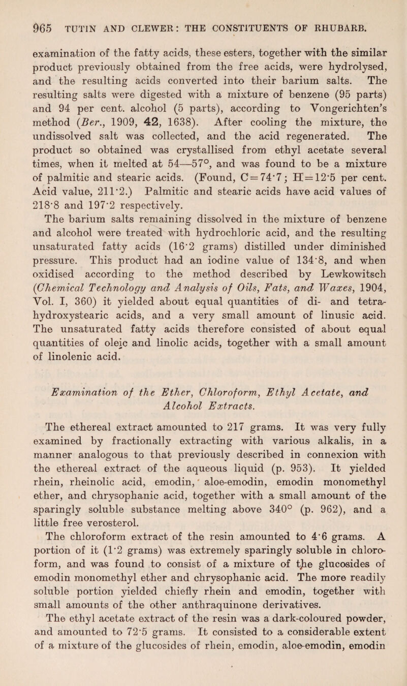 examination of the fatty acids, these esters, together with the similar product previously obtained from the free acids, were hydrolysed, and the resulting acids converted into their barium salts. The resulting salts were digested with a mixture of benzene (95 parts) and 94 per cent, alcohol (5 parts), according to Vongerichten’s method (Ber., 1909, 42, 1638). After cooling the mixture, the undissolved salt was collected, and the acid regenerated. The product so obtained was crystallised from ethyl acetate several times, when it melted at 54—57°, and was found to be a mixture of palmitic and stearic acids. (Found, C = 74*7; H=12*5 per cent. Acid value, 211*2.1 Palmitic and stearic acids have acid values of 218*8 and 197*2 respectively. The barium salts remaining dissolved in the mixture of benzene and alcohol were treated with hydrochloric acid, and the resulting unsaturated fatty acids (16*2 grams) distilled under diminished pressure. This product had an iodine value of 134*8, and when oxidised according to the method described by Lewkowitsch (Chemical Technology and Analysis of Oils, Fats, and Waxes, 1904, Yol. I, 360) it yielded about equal quantities of di- and tetra- hydroxystearic acids, and a very small amount of linusic acid. The unsaturated fatty acids therefore consisted of about equal quantities of oleic and linolic acids, together with a small amount of linolenic acid. Examination of the Ether, Chloroform, Ethyl Acetate, and Alcohol Extracts. The ethereal extract amounted to 217 grams. It was very fully examined by fractionally extracting with various alkalis, in a manner analogous to that previously described in connexion with the ethereal extract of the aqueous liquid (p. 953). It yielded rhein, rheinolic acid, emodin,' aloe-emodin, emodin monomethyl ether, and chrysophanic acid, together with a small amount of the sparingly soluble substance melting above 340° (p. 962), and a little free verosterol. The chloroform extract of the resin amounted to 4*6 grams. A portion of it (1*2 grams) was extremely sparingly soluble in chloro¬ form, and was found to consist of a mixture of tjhe glucosides of emodin monomethyl ether and chrysophanic acid. The more readily soluble portion yielded chiefly rhein and emodin, together with small amounts of the other anthraquinone derivatives. The ethyl acetate extract of the resin was a dark-coloured powder, and amounted to 72*5 grams. It consisted to a considerable extent of a mixture of the glucosides of rhein, emodin, aloe-emodin, emodin