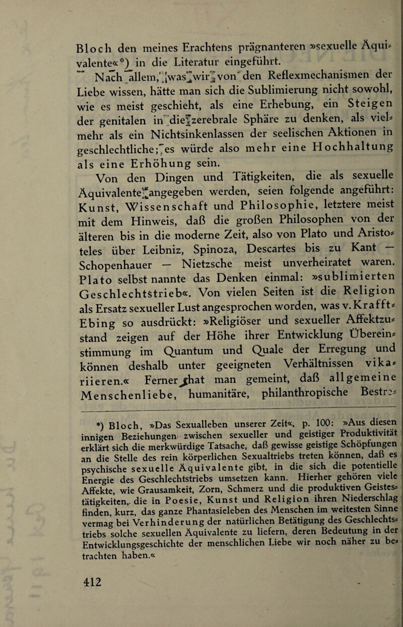 Bloch den meines Erachtens prägnanteren »sexuelle Äqui* valente«*) in die Literatur eingeführt. Nach allem,’^was^wir|von~ den Reflexmechanismen der Liebe wissen, hätte man sich die Sublimierung nicht sowohl, wie es meist geschieht, als eine Erhebung, ein Steigen der genitalen in diejzerebrale Sphäre zu denken, als viel* mehr als ein Nichtsinkenlassen der seelischen Aktionen in geschlechtliche; es würde also mehr eine Hochhaltung als eine Erhöhung sein. Von den Dingen und Tätigkeiten, die als sexuelle Äquivalente'^angegeben werden, seien folgende angeführt: Kunst, Wissenschaft und Philosophie, letztere meist mit dem Hinweis, daß die großen Philosophen von der älteren bis in die moderne Zeit, also von Plato und Aristo* teles über Leibniz, Spinoza, Descartes bis zu Kant — Schopenhauer — Nietzsche meist unverheiratet waren. Plato selbst nannte das Denken einmal: »sublimierten Geschlechtstrieb«. Von vielen Seiten ist die Religion als Ersatz sexueller Lust angesprochen worden, was v. Krafft* Ebing so ausdrückt: »Religiöser und sexueller Affektzu* stand zeigen auf der Höhe ihrer Entwicklung Überein* Stimmung im Quantum und Quäle der Erregung und können deshalb unter geeigneten Verhältnissen vika* riieren.« Ferner^hat man gemeint, daß allgemeine Menschenliebe, humanitäre, philanthropische Bestr 2* *) Bloch, »Das Sexualleben unserer Zeit«, p. 100: »Aus diesen innigen Beziehungen zwischen sexueller und geistiger Produktivität erklärt sich die merkwürdige Tatsache, daß gewisse geistige Schöpfungen an die Stelle des rein körperlichen Sexualtriebs treten können, daß es psychische sexuelle Äquivalente gibt, in die sich die potentielle Energie des Geschlechtstriebs umsetzen kann. Hierher gehören viele Affekte, wie Grausamkeit, Zorn, Schmerz und die produktiven Geistes? tätigkeiten,-die in Poesie, Kunst und Religion ihren Niederschlag finden, kurz, das ganze Phantasieleben des Menschen im weitesten Sinne vermag bei Verhinderung der natürlichen Betätigung des Geschlechts? triebs solche sexuellen Äquivalente zu liefern, deren Bedeutung in der Entwicklungsgeschichte der menschlichen Liebe wir noch näher zu be? trachten haben.«