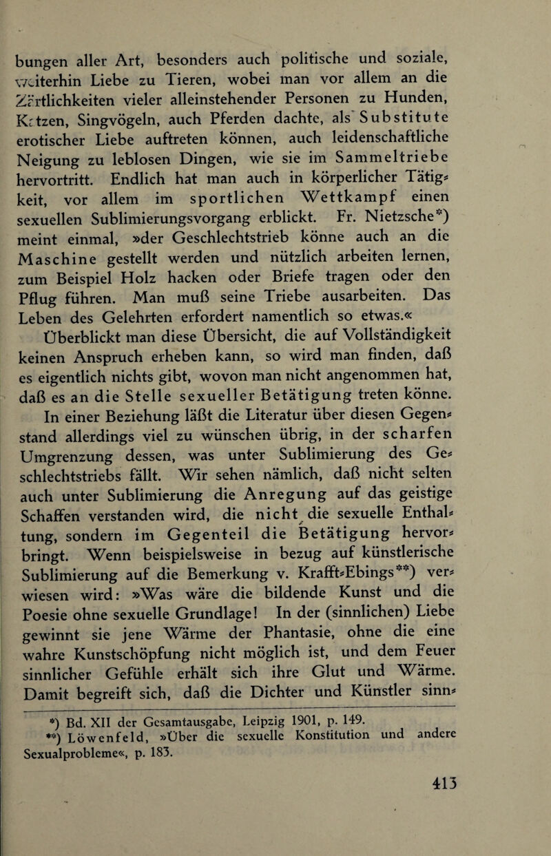 bungen aller Art, besonders auch politische und soziale, weiterhin Liebe zu Tieren, wobei man vor allem an die Zärtlichkeiten vieler alleinstehender Personen zu Hunden, Kctzen, Singvögeln, auch Pferden dachte, als Substitute erotischer Liebe auftreten können, auch leidenschaftliche Neigung zu leblosen Dingen, wie sie im Sammelt riebe hervortritt. Endlich hat man auch in körperlicher Tätig* **) keit, vor allem im sportlichen Wettkampf einen sexuellen Sublimierungsvorgang erblickt. Fr. Nietzsche”) meint einmal, »der Geschlechtstrieb könne auch an die Maschine gestellt werden und nützlich arbeiten lernen, zum Beispiel Holz hacken oder Briefe tragen oder den Pflug führen. Man muß seine Triebe ausarbeiten. Das Leben des Gelehrten erfordert namentlich so etwas.« Überblickt man diese Übersicht, die auf Vollständigkeit keinen Anspruch erheben kann, so wird man finden, daß es eigentlich nichts gibt, wovon man nicht angenommen hat, daß es an die Stelle sexueller Betätigung treten könne. In einer Beziehung läßt die Literatur über diesen Gegen* stand allerdings viel zu wünschen übrig, in der scharfen Umgrenzung dessen, was unter Sublimierung des Ge* schlechtstriebs fällt. Wir sehen nämlich, daß nicht selten auch unter Sublimierung die Anregung auf das geistige Schaffen verstanden wird, die nicht die sexuelle Enthal* tung, sondern im Gegenteil die Betätigung hervor* bringt. Wenn beispielsweise in bezug auf künstlerische Sublimierung auf die Bemerkung v. Krafft*Ebings ver* wiesen wird: »Was wäre die bildende Kunst und die Poesie ohne sexuelle Grundlage! In der (sinnlichen) Liebe gewinnt sie jene Warme der Phantasie, ohne die eine wahre Kunstschöpfung nicht möglich ist, und dem Feuer sinnlicher Gefühle erhält sich ihre Glut und Wärme. Damit begreift sich, daß die Dichter und Künstler sinn* *) Bd. XII der Gesamtausgabe, Leipzig 1901, p. 149. **) Löwenfeld, »Über die sexuelle Konstitution und andere Sexualprobleme«, p. 183.