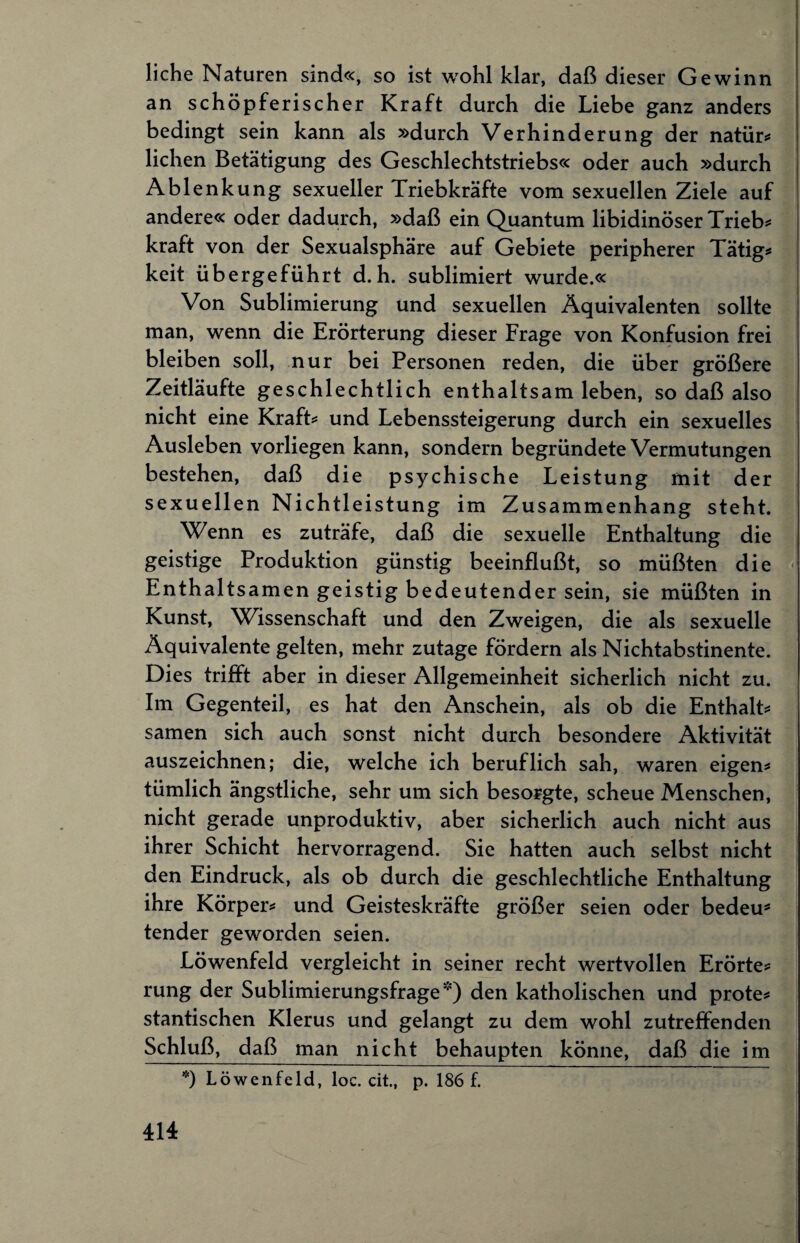 liehe Naturen sind«, so ist wohl klar, daß dieser Gewinn an schöpferischer Kraft durch die Liebe ganz anders bedingt sein kann als »durch Verhinderung der natür* liehen Betätigung des Geschlechtstriebs« oder auch »durch Ablenkung sexueller Triebkräfte vom sexuellen Ziele auf andere« oder dadurch, »daß ein Quantum libidinöser Trieb* kraft von der Sexualsphäre auf Gebiete peripherer Tätig* keit übergeführt d.h. sublimiert wurde.« Von Sublimierung und sexuellen Äquivalenten sollte man, wenn die Erörterung dieser Frage von Konfusion frei bleiben soll, nur bei Personen reden, die über größere Zeitläufte geschlechtlich enthaltsam leben, so daß also nicht eine Kraft* und Lebenssteigerung durch ein sexuelles Ausleben vorliegen kann, sondern begründete Vermutungen bestehen, daß die psychische Leistung mit der sexuellen Nichtleistung im Zusammenhang steht. Wenn es zuträfe, daß die sexuelle Enthaltung die geistige Produktion günstig beeinflußt, so müßten die Enthaltsamen geistig bedeutender sein, sie müßten in Kunst, Wissenschaft und den Zweigen, die als sexuelle Äquivalente gelten, mehr zutage fördern als Nichtabstinente. Dies trifft aber in dieser Allgemeinheit sicherlich nicht zu. Im Gegenteil, es hat den Anschein, als ob die Enthalt* samen sich auch sonst nicht durch besondere Aktivität auszeichnen; die, welche ich beruflich sah, waren eigen* tümlich ängstliche, sehr um sich besorgte, scheue Menschen, nicht gerade unproduktiv, aber sicherlich auch nicht aus ihrer Schicht hervorragend. Sie hatten auch selbst nicht den Eindruck, als ob durch die geschlechtliche Enthaltung ihre Körper* und Geisteskräfte größer seien oder bedeu* tender geworden seien. Löwenfeld vergleicht in seiner recht wertvollen Erörte* rung der Sublimierungsfrage*) den katholischen und prote* stantischen Klerus und gelangt zu dem wohl zutreffenden Schluß, daß man nicht behaupten könne, daß die im *) Löwenfeld, loc. cit., p. 186 f.