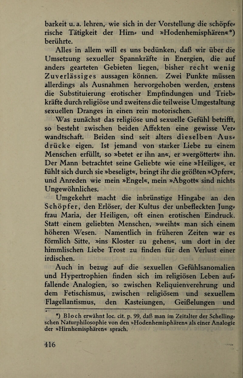 barkeit u. a. lehren^ wie sich in der Vorstellung die schöpfe* rische Tätigkeit der Hirn* und »Hodenhemisphären«*) berührte. Alles in allem will es uns bedünken, daß wir über die Umsetzung sexueller Spannkräfte in Energien, die auf anders gearteten Gebieten liegen, bisher recht wenig Zuverlässiges aussagen können. Zwei Punkte müssen allerdings als Ausnahmen hervorgehoben werden, erstens die Substituierung erotischer Empfindungen und Trieb* kräfte durch religiöse und zweitens die teilweise Umgestaltung sexuellen Dranges in einen rein motorischen. Was zunächst das religiöse und sexuelle Gefühl betrifft, so besteht zwischen beiden Affekten eine gewisse Ver* wandtschaft. Beiden sind seit alters dieselben Aus* drücke eigen. Ist jemand von starker Liebe zu einem Menschen erfüllt, so »betet er ihn an«, er »vergöttert« ihn. Der Mann betrachtet seine Geliebte wie eine »Heilige«, er fühlt sich durch sie »beseligt«, bringt ihr die größten »Opfer«, und Anreden wie mein »Engel«, mein »Abgott« sind nichts Ungewöhnliches. Umgekehrt macht die inbrünstige Hingabe an den Schöpfer, den Erlöser, der Kultus der unbefleckten Jung* frau Maria, der Heiligen, oft einen erotischen Eindruck. Statt einem geliebten Menschen, »weiht« man sich einem höheren Wesen. Namentlich in früheren Zeiten war es förmlich Sitte, »ins Kloster zu gehen«, um dort in der himmlischen Liebe Trost zu finden für den Verlust einer irdischen. Auch in bezug auf die sexuellen Gefühlsanomalien und Hypertrophien finden sich im religiösen Leben auf* fallende Analogien, so zwischen Reliquienverehrung und dem Fetischismus, zwischen religiösem und sexuellem Flagellantismus, den Kasteiungen, Geißelungen und *) Bloch erwähnt loc. cit. p. 99, daß man im Zeitalter der Schelling# sehen Naturphilosophie von den »Hodenhemisphären« als einer Analogie der »Hirnhemisphären« sprach.