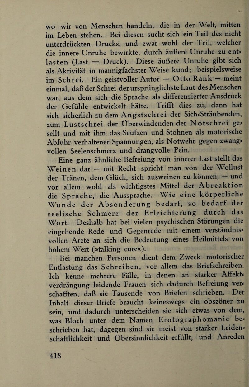 wo wir von Menschen handeln, die in der Welt, mitten im Leben stehen. Bei diesen sucht sich ein Teil des nicht unterdrückten Drucks, und zwar wohl der Teil, welcher die innere Unruhe bewirkte, durch äußere Unruhe zu ent* lasten (Last = Druck). Diese äußere Unruhe gibt sich als Aktivität in mannigfachster Weise kund; beispielsweise im Schrei. Ein geistvoller Autor — Otto Rank — meint einmal, daß der Schrei der ursprünglichste Laut des Menschen war, aus dem sich die Sprache als differenzierter Ausdruck der Gefühle entwickelt hätte. Trifft dies zu, dann hat sich sicherlich zu dem Angstschrei der Sich*Sträubenden, zum Lustschrei der Überwindendender Notschrei ge* seilt und mit ihm das Seufzen und Stöhnen als motorische Abfuhr verhaltener Spannungen, als Notwehr gegen zwang* vollen Seelenschmerz und drangvolle Pein. Eine ganz ähnliche Befreiung von innerer Last stellt das Weinen dar - mit Recht spricht man von der Wollust der Tränen, dem Glück, sich ausweinen zu können, — und vor allem wohl als wichtigstes Mittel der Abreaktion die Sprache, die Aussprache. Wie eine körperliche \Tunde der Absonderung bedarf, so bedarf der seelische Schmerz der Erleichterung durch das Wort. Deshalb hat bei vielen psychischen Störungen die eingehende Rede und Gegenrede mit einem Verständnis* vollen Arzte an sich die Bedeutung eines Heilmittels von hohem Wert (»talking eure«). Bei manchen Personen dient dem Zweck motorischer Entlastung das Schreiben, vor allem das Briefschreiben. Ich kenne mehrere Fälle, in denen an starker Affekt* Verdrängung leidende Frauen sich dadurch Befreiung ver* schafften, daß sie Tausende von Briefen schrieben. Der Inhalt dieser Briefe braucht keineswegs ein obszöner zu sein, und dadurch unterscheiden sie sich etwas von dem, was Bloch unter dem Namen Erotographomanie be* schrieben hat, dagegen sind sie meist von starker Leiden* schaftlichkeit und Übersinnlichkeit erfüllt, und Anreden