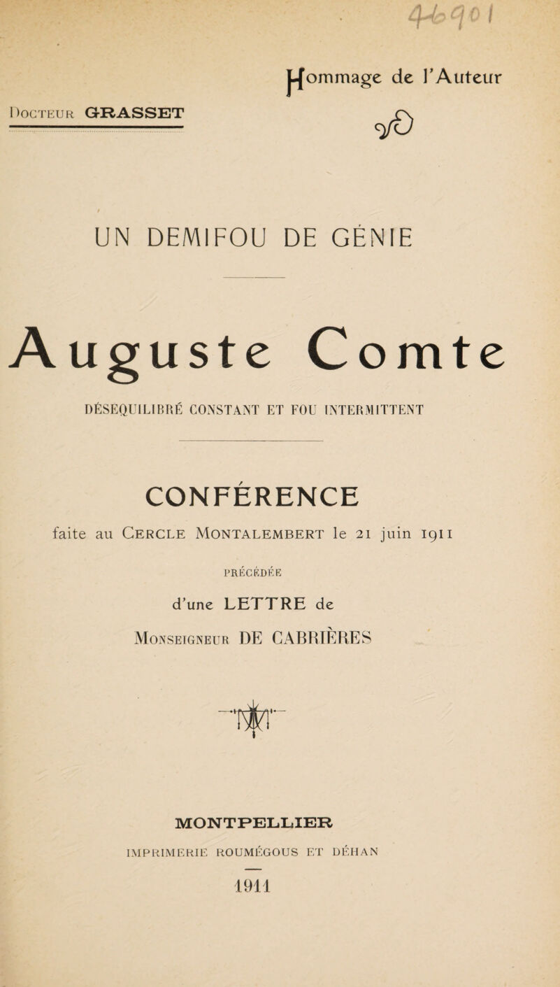 Docteur G-RASSET <y0 UN DEMIFOU DE GÉNIE Auguste Comte DÉSÉQUILIBRÉ CONSTANT ET FOU INTERMITTENT CONFÉRENCE faite au Cercle Montalembert le 21 juin 1911 PRÉCÉDÉE d’une LETTRE de Monseigneur DE GABRTÈRES MONTPELLIER IMPRIMERIE ROUMÉGOUS ET DÉHAN 1911