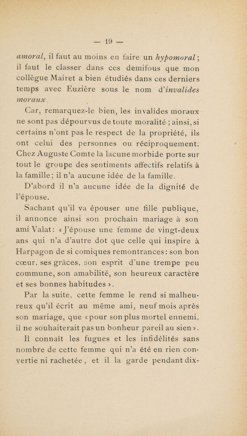 amoral^ il faut au moins en faire un hypomoral \ il faut le classer dans ces demifous que mon collègue Mairet a bien étudiés dans ces derniers temps avec Euzière sous le nom d'invalides moraux. Car, remarquez-le bien, les invalides moraux ne sont pas dépourvus de toute moralité ; ainsi, si certains n’ont pas le respect de la propriété, ils ont celui des personnes ou réciproquement. Chez Auguste Comte la lacune morbide porte sur tout le groupe des sentiments affectifs relatifs à la famille; il n’a aucune idée de la famille. D’abord il n’a aucune idée de la dignité de l’épouse. Sachant qu’il va épouser une fille publique, il annonce ainsi son prochain mariage à son amiValat: «J’épouse une femme de vingt-deux ans qui n’a d’autre dot que celle qui inspire à Harpagon de si comiques remontrances: son bon cœur, ses grâces, son esprit d’une trempe peu commune, son amabilité, son heureux caractère et ses bonnes habitudes ». Par la suite, cette femme le rend si malheu¬ reux qu’il écrit au même ami, neuf mois après son mariage, que «pour son plus mortel ennemi, il ne souhaiterait pas un bonheur pareil au sien ». Il connaît les fugues et les infidélités sans nombre de cette femme qui n’a été en rien con¬ vertie ni rachetée, et il la garde pendant dix-