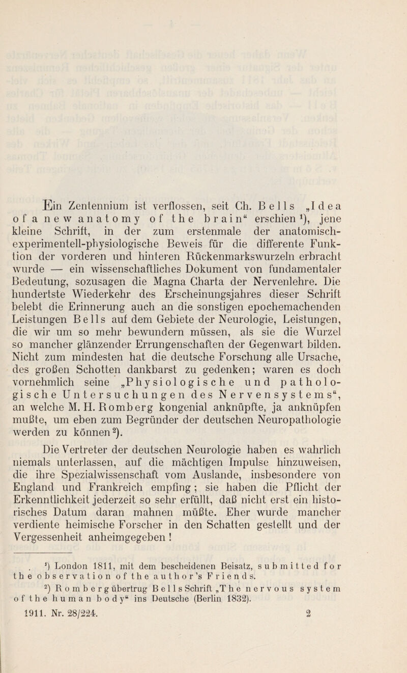 Ein Zentenniuni ist verflossen, seit Ch. Belts „Idea ofanewanatomy ofthe brain“ erschien i), jene kleine Schritt, in der zum erstenmale der anatomisch¬ experimentell-physiologische BeAveis für die differente Funk¬ tion der vorderen und hinteren RückenmarksAvurzeln erbracht wurde — ein wissenschaftliches Dokument von fundamentaler Bedeutung, sozusagen die Magna Charta der Nervenlehre. Die hundertste Wiederkehr des Erscheinungsjahres dieser Schrift belebt die Erinnerung auch an die sonstigen epochemachenden Leistungen Beils auf dem Gebiete der Neurologie, Leistungen, die wir um so mehr bewundern müssen, als sie die Wurzel so mancher glänzender Errungenschaften der Gegenwart bilden. Nicht zum mindesten hat die deutsche Forschung alle Ursache, des großen Schotten dankbarst zu gedenken; waren es doch vornehmlich seine „Physiologische und patholo¬ gische Untersuchungen des Nervensystems“, an welche M.H. Romberg kongenial anknüpfte, ja anknüpfen mußte, um eben zum Begründer der deutschen Neuropathologie werden zu können 2). Die Vertreter der deutschen Neurologie haben es wahrlich niemals unterlassen, auf die mächtigen Impulse hinzuweisen, die ihre Spezialwissenschaft vom Auslande, insbesondere von England und Frankreich empfing; sie haben die Pflicht der Erkenntlichkeit jederzeit so sehr erfüllt, daß nicht erst ein histo¬ risches Datum daran mahnen müßte. Eher wurde mancher verdiente heimische Forscher in den Schalten gestellt und der Vergessenheit anheimgegeben ! London 1811, mit dem bescheidenen Beisatz, submitted for the Observation of the author’s Friends. 2) Romberg übertrug Beils Schrift „Thenervous System of the human body“ ins Deutsche (Berlin 1832). 1911. Nr. 28/224. 2