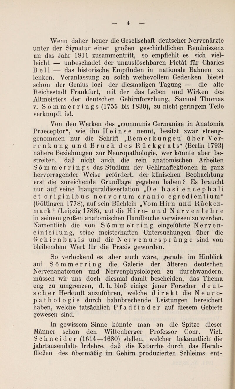 Wenn daher heuer die Gesellschaft deutscher Nervenärzte unter der Signatur einer großen geschichtlichen Reminiszenz an das Jahr 1811 Zusammentritt, so empfiehlt es sich viel¬ leicht — unbeschadet der unauslöschbaren Pietät für Charles Bell — das historische Empfinden in nationale Bahnen zu lenken. Veranlassung zu solch w^eihevollem Gedenken bietet schon der Genius loci der diesmaligen Tagung — die alte Reichsstadt Frankfurt, mit der das Leben und Wirken des Altmeisters der deutschen Gehirnforschung, Samuel Thomas V. Sömmerrings (1755 bis 1830), zu nicht geringem Teile verknüpft ist. Von den Werken des „communis Germaniae in Anatomia Praeceptor“, wie ihn Heinse nennt, besitzt zwar streng¬ genommen nur die Schrift „Bemerkungen über Ver¬ renkung und Bruch des Rückgrats“ (Berlin 1793) nähere Beziehungen zur Neuropathologie, wer könnte aber be¬ streiten, daß nicht auch die rein anatomischen Arbeiten Sömmerrings das Studium der Gehirn aff ektionen in ganz hervorragender Weise gefördert, der klinischen Beobachtung erst die zureichende Grundlage gegeben haben ? Es braucht nur auf seine Inauguraldissertation „De basiencephali et originibus nervorum cranio egredientium“ (Göttingen 1778), auf sein Büchlein „Vom Hirn urid Rücken¬ mark“ (Leipzig 1788), aut die Hirn- und Nervenlehre in seinem großen anatomischen Handbuche verwiesen zu werden. Namentlich die von Sömm erring eingeführte Nerven- einteilung, seine meisterhaften Untersuchungen über die Gehirnbasis und die Nervenursprünge sind von bleibendem Wert für die Praxis geworden. So verlockend es aber auch wäre, gerade im Hinblick auf Sömmerring die Galerie der älteren deutschen Nervenanatomen und Nervenphysiologen zu durchwandern, müssen wir uns doch diesmal damit bescheiden, das Thema eng zu umgrenzen, d. h, bloß einige jener Forscher deut¬ scher Herkunft anzuführen, welche direkt die Neuro¬ pathologie durch bahnbrechende Leistungen bereichert haben, welche tatsächlich Pfadfinder auf diesem Gebiete gewesen sind. In gewissem Sinne könnte man an die Spitze dieser Männer schon den Wittenberger Professor Gonr. Vict. Schneider (1614—1680) stellen, welcher bekanntlich die jahrtausendalte Irrlehre, daß die Katarrhe durch das Herab¬ fließen des übermäßig im Gehirn produzierten Schleims ent-