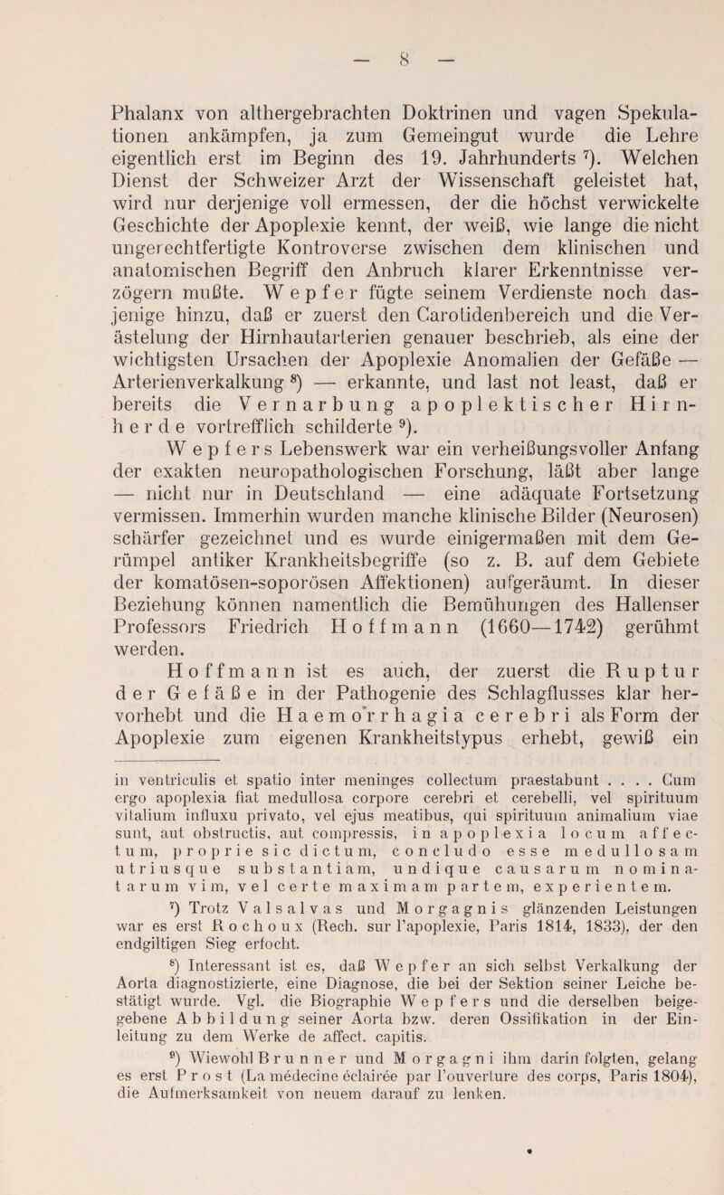Phalanx von althergebrachten Doktrinen und vagen Spekula¬ tionen ankämpfen, ja zum Gemeingut wurde die Lehre eigentlich erst im Beginn des 19. Jahrhunderts ^). Welchen Dienst der Schweizer Arzt der Wissenschaft geleistet hat, wird nur derjenige voll ermessen, der die höchst verwickelte Geschichte der Apoplexie kennt, der weiß, wie lange die nicht ungerechtfertigte Kontroverse zwischen dem klinischen und anatomischen Begriff den Anbruch klarer Erkenntnisse ver¬ zögern mußte. W e p f e r fügte seinem Verdienste noch das¬ jenige hinzu, daß er zuerst den Garotidenbereich und die Ver¬ ästelung der Hirnhautarterien genauer beschrieb, als eine der wichtigsten Ursachen der Apoplexie Anomalien der Gefäße — Arterienverkalkung *) — erkannte, und last not least, daß er bereits die Vernarbung apoplektischer Hirn¬ herde vortrefflich schilderte ^). W e p f e r s Lebenswerk war ein verheißungsvoller Anfang der exakten neuropathologischen Forschung, läßt aber lange — nicht nur in Deutschland — eine adäquate Fortsetzung vermissen. Immerhin wurden manche klinische Bilder (Neurosen) schärfer gezeichnet und es wurde einigermaßen mit dem Ge¬ rümpel antiker Krankheitsbegriffe (so z. B. auf dem Gebiete der komatösen-soporösen Affektionen) aufgeräumt. In dieser Beziehung können namentlich die Bemühungen des Hallenser Professors Friedrich Hott mann (1660—1742) gerühmt werden. H o f f m a n n ist es auch, der zuerst die Ruptur der Gefäße in der Pathogenie des Schlagflusses klar her¬ vorhebt und die H a e m o'r r h a g i a c e r e b r i als Form der Apoplexie zum eigenen Krankheitstypus erhebt, gewiß ein in ventriciilis et spatio inter meninges collectum praestabunt .... Gum ergo apoplexia fiat medullosa corpore cerebri et cerebelli, vel spirituum vitalium intluxu private, vel ejus meatibus, qui spirituum animalium viae sunt, aut obstructis, aut compressis, in apoplexia locum affec- tum, proprie sic dictum, concludo esse medullosa m utriusque substantiam, undique causarum nomina- t a r u m v i m, vel c e r t e m a x i m a m p a r t e m, e x p e r i e n t e rn. 9 Trotz V a 1 s a 1 V a s und Morgagnis glänzenden Leistungen war es erst Rochoux (Rech, sur l’apoplexie, Paris 1814, 1833), der den endgiltigen Sieg erfocht. 9 Interessant ist es, daß W e p f e r an sich seihst Verkalkung der Aorta diagnostizierte, eine Diagnose, die bei der Sektion seiner Leiche be¬ stätigt wurde. Vgl. die Biographie W e p f e r s und die derselben heige- gebene Abbildung seiner Aorta bzw, deren Ossifikation in der Ein¬ leitung zu dem Werke de affect. capitis. 9 Wiewohl Brunner und Morgagni ihm darin folgten, gelang es erst Prost (La medecine eclairee par l’ouverture des corps, Paris 1804), die Aufmerksamkeit von neuem darauf zu lenken.