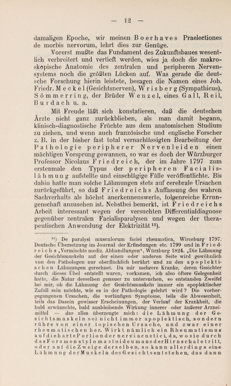 damaligen Epoche, wir meinen Boerhaves Praelectiones de morbis nervorum, lehrt dies zur Genüge. Vorerst mußte das Fundament des Zukunftsbaues wesent¬ lich verbreitert und vertieft werden, wies ja doch die makro¬ skopische Anatomie des zentralen und peripheren Nerven¬ systems noch die größten Lücken auf. Was gerade die deut¬ sche Forschung hierin leistete, besagen die Namen eines Joh. Friedr. Meckel (Gesichtsnerven), W r i s b e r g (Sympathicus), Sömmerring, der Brüder Wenzel, eines Gail, Reil, B u 1 d a c h u. a. Mit Freude läßt sich konstatieren, daß die deutschen Ärzte nicht ganz zurückblieben, als man damit begann, klinisch-diagnostische Früchte aus dem anatomischen Studium zu ziehen, und wenn auch französische und englische Forscher z. B. in der bisher fast total vernachlässigten Bearbeitung der Pathologie peripherer Nervenleiden einen mächtigen Vorsprung gewannen, so war es doch der Würzburger Professor Nicolaus Friedreich, der im Jahre 1797 zum erstenmale den Typus der peripheren Facialis- 1 ä h mun g aufstellte und einschlägige Fälle veröffentlichte. Bis dahin hatte man solche Lähmungen stets auf cerebrale Ursachen zurückgeführt, so daß Fried reichs Auffassung des wahren Sachverhalts als höchst anerkennenswerte, folgenreiche Errun¬ genschaft anzusehen ist. Nebstbei bemerkt, ist Friedreichs Arbeit interessant wegen der versuchten Differentialdiagnose gegenüber zentralen Facialisparalysen und wegen der thera¬ peutischen Anwendung der Elektrizität^^). De paralysi musculorum faciei rheumatica, Wirceburg 1797. Deutsche Übersetzung im Journal der Erfindungen etc. 1799 und in F ried- reich s „Vermischte mediz. Abhandlungen“, Würzburg 1824. „Die Lähmung der Gesichtsmuskeln auf der einen oder anderen Seite wird gewöhnlich von den Pathologen nur oberflächlich berührt und zu den apoplekti- sehen Lähmungen gerechnet. Da mir mehrere Kranke, deren Gesichter durch dieses Übel entstellt waren, vorkamen, ich also öftere Gelegenheit halte, die Natur desselben genauer zu untersuchen, so entstanden Zweifel hei mir, ob die Lähmung der Gesichtsmuskeln immer ein apoplektischer Zufall sein möchte, wie es in der Pathologie gelehrt wird? Die vorher¬ gegangenen Ursachen, die vorläufigen Symptome, teils die Abwesenheit, teils das Dasein gewisser Erscheinungen, der Verlauf der Krankheit, die bald erwünschte, bald ausbleibende Wirkung innerer oder äußerer Arznei¬ mittel — das alles überzeugte mich: die Lähmung der Ge¬ sichtsmuskeln sei nicht immer apoplektisch, sondern rühre von einer topischen Ursache, und zwar einer rheumatischen her. Wirkt nämlich ein Rheumatismus aufdiehartePortionder nervi acustici, da, wo sie durch dasForamenstylomastoideumausderHirnschaletritt, oder auf dieZweige derselben, so kann allerdings eine Lähmung der Muskeln desGesichtsentstehen, das dann