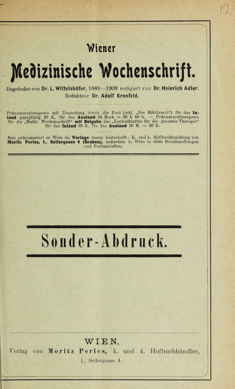 Wiener jUiedizinische Vochenschrift. Begründet von Dr. L. Wittelshöfer, 1889—1909 redigiert von Dr. Heinrich Adler. Redakteur Dr. Adolf Kronfeld. Pränumerationspreis mit Zusendung durch die Post (inkl. „Der Militärarzt“) für das In¬ land ganzjährig 20 K, für das Ausland 24 Mark = 28 K 60 h. — Pränumerationspreis für die „Mediz. Wochenschrift“ mit Beigabe des „Zentralblattes für die gesamte Therapie“ für das Inland 28 K, für das Ausland 30 M. = 36 K. Man pränumeriert in Wien im Verlage dieser Zeitschrift: K. und k. Hofbuchhandlung von Moritz Perles, I., Seilergasse 4 (Graben), außerdem in Wien in allen Buchhandlungen und Postanstalten. Soiider-Abdruck. WIEN, Verlag von Moritz Perl es, 'k. und k. Hofbuchhänoiler,