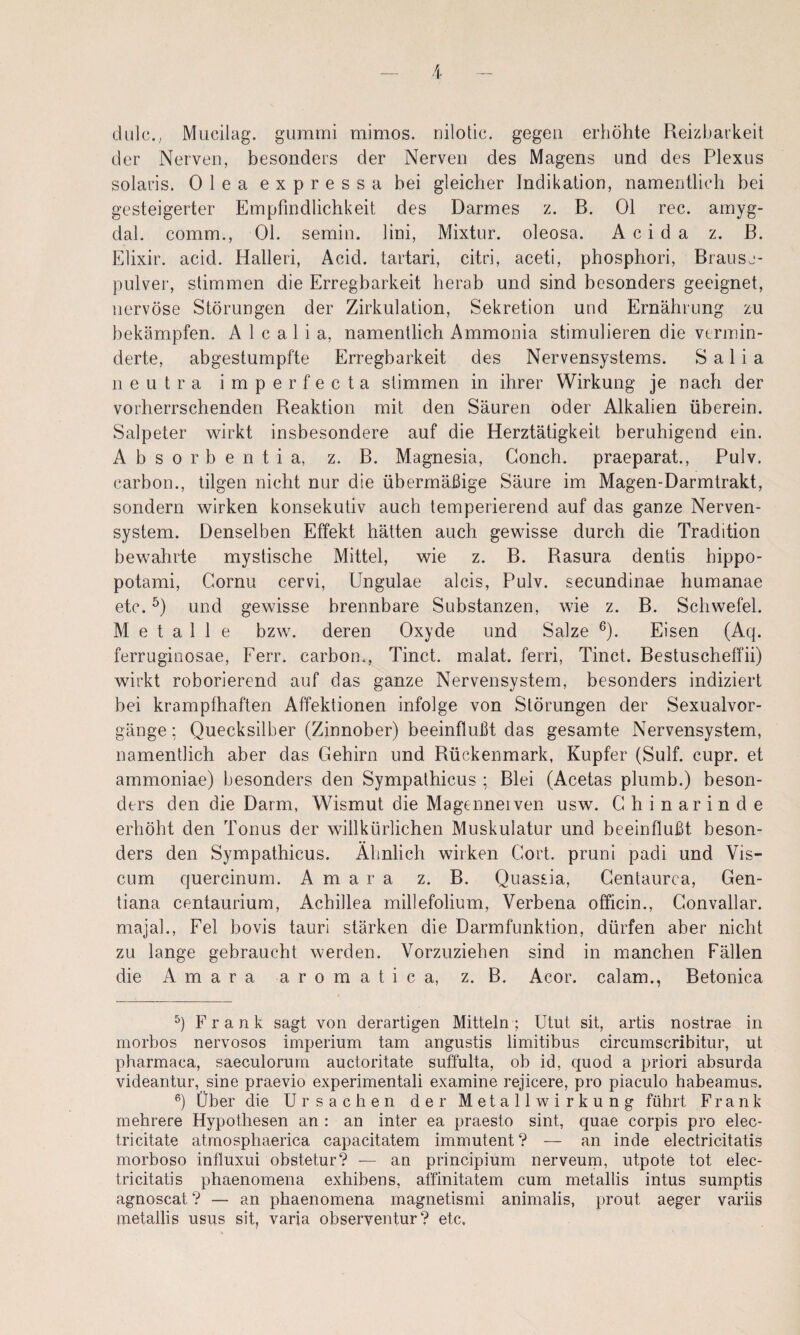 duh;.,, Mucilag. gummi mimos. nilotic. gegen erhöhte Reizbarkeit der Nerven, besonders der Nerven des Magens und des Plexus solaris. Olea expressa bei gleicher Indikation, namentlich bei gesteigerter Empfindlichkeit des Darmes z. B. Ol rec. amyg- dal. comm., Ol. semin. lini, Mixtur, oleosa. Acida z. B. Elixir. acid. Halleri, Acid. tartari, citri, aceti, phosphori, Brause¬ pulver, stimmen die Erregbarkeit herab und sind besonders geeignet, nervöse Störungen der Zirkulation, Sekretion und Ernährung zu bekämpfen. A 1 c a 1 i a, namentlich Ammonia stimulieren die vermin¬ derte, abgestumpfte Erregbarkeit des Nervensystems. S a 1 i a neutra imperfecta stimmen in ihrer Wirkung je nach der vorherrschenden Reaktion mit den Säuren oder Alkalien überein. Salpeter wirkt insbesondere auf die Herztätigkeit beruhigend ein. A b s 0 r b e n t i a, z. B. Magnesia, Gonch. praeparat., Pulv. carbon., tilgen nicht nur die übermäßige Säure im Magen-Darmtrakt, sondern wirken konsekutiv auch temperierend auf das ganze Nerven¬ system. Denselben Effekt hätten auch gewisse durch die Tradition bewahrte mystische Mittel, wie z. B. Rasura dentis hippo- potami, Gornu cervi, Ungulae alcis, Pulv. secundinae humanae etc. und gewisse brennbare Substanzen, wie z. B. Schwefel. Metalle bzw. deren Oxyde und Salze ^). Eisen (Aq. ferruginosae, Ferr. carbon., Tinct. malat. ferri, Tinct. Bestuscheffii) wirkt roborierend auf das ganze Nervensystem, besonders indiziert bei krampfhaften Affektionen infolge von Störungen der Sexualvor¬ gänge ; Quecksilber (Zinnober) beeinflußt das gesamte Nervensystem, namentlich aber das Gehirn und Rückenmark, Kupfer (Sulf. cupr. et ammoniae) besonders den Sympalhicus ; Blei (Acetas plumb.) beson¬ ders den die Darm, Wismut die Magenneiven usw. Ghinarinde erhöht den Tonus der willkürlichen Muskulatur und beeinflußt beson¬ ders den Sympathicus. Ähnlich wirken Gort, pruni padi und Vis- cum quercinum. A m a r a z. B. Quassia, Gentaurca, Gen¬ tiana centaurium, Achillea millefolium, Verbena officin., Gonvallar. majah, Fel bovis tauri stärken die Darmfunktion, dürfen aber nicht zu lange gebraucht werden. Vorzuziehen sind in manchen Fällen die A m a r a a r o m a t i c a, z. B. Acor. calam., Betonica Frank sagt von derartigen Mitteln; Utut sit, artis nostrae in morbos nervosos imperium tarn angustis limitibus circumscribitur, ut pharmaca, saeculorurn auctoritate suffulta, ob id, quod a priori absurda videantur, sine praevio experimentali examine rejicere, pro piaculo habeamus. Über die Ursachen der Metallwirkung führt Frank mehrere Hypothesen an : an inter ea praesto sint, quae corpis pro elec- tricitate atrnosphaerica capacitatem immutent? — an inde electricitatis morboso influxui obstetur? — an principium nerveurn, utpote tot elec¬ tricitatis phaenomena exhibens, affinitatem cum metallis intus sumptis agnoscat ? — an phaenomena magnetismi animalis, prout aeger vai'iis metallis usus sit, varia observentur? etc.