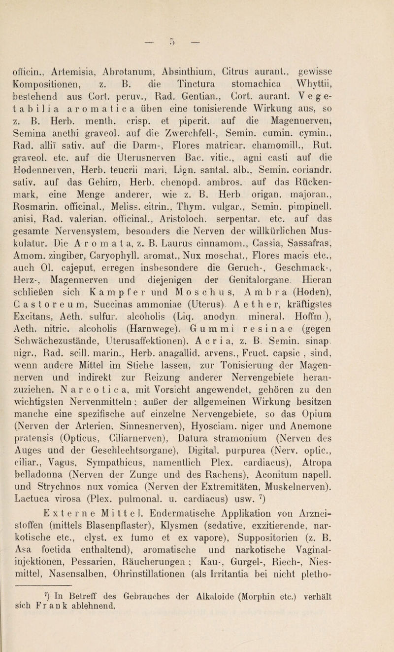 -) oflicin., Artemisia, Abrotanum, Absiiithium, Citrus aurant., gewisse Kompositionen, z. B. die Tinclura stomacbica Whyttii, beslehend aus Cort. peruv., Rad. Gentian., Gort, aurant. V e g e- tabilia aromatica üben eine tonisierende Wirkung aus, so z. B. Herb, menlb. crisp. et piperit. auf die Magennerven, Semina anethi graveol. auf die Zwerchfell-, Semin. cumin. cymin., Rad. alliT sativ. auf die Darm-, Flores matricar. chamomill., Rut. graveol. etc. auf die Uterusnerven Bac. vitic., agni casti auf die Hodennerven, Herb, teucrii mari, Lign. santal. alb., Semin. coriandr. sativ. auf das Gehirn, Herb, chenopd. ambros. auf das Rücken¬ mark, eine Menge anderer, wie z. B. Herb origan. rnajoran., Rosmarin, officinal., Meliss. cilrin., Thym. vulgär., Semin. pimpinell. anisi, Rad. valerian. officinal., Aristoloch. serpentar. etc. auf das gesamte Nervensystem, besonders die Nerven der willkürlichen Mus¬ kulatur. Die A r 0 m a t a, z. B. Laurus cinnamom., Gassia, Sassafras, Arnom. zingiber, Garyophyll. aromat., Nux moschat., Flores macis etc., auch Ol. cajeput, erregen insbesondere die Geruch-, Geschmack-, Herz-, Magennerven und diejenigen der Genitalorgane. Hieran schließen sich Kampfer und Moschus, Ambra (Hoden), Gastoreum, Succinas ammoniae (Uterus). A e t h e r, kräftigstes Excitans, Aeth. sulfur. alcoholis (Liq. anodyn. mineral. Hoffm), Aeth. nitric. alcoholis (Harnwege). Gummi resinae (gegen Schwächezustände, Uterusaffektionen). A c r i a, z. B. Semin. sinap. nigr., Rad. scill. marin.. Herb, anagallid. arvens., Fruct. capsic , sind, wenn andere Mittel im Stiche lassen, zur Tonisierung der Magen¬ nerven und indirekt zur Reizung anderer Nervengebiete heran¬ zuziehen. Narcotica, mit Vorsicht angewendet, gehören zu den wichtigsten Nervenmitteln; außer der allgemeinen Wirkung besitzen manche eine spezifische auf einzelne Nervengebiete, so das Opium (Nerven der Arterien, Sinnesnerven), Hyosciam. niger und Anemone pratensis (Opticus, Giliarnerven), Datura stramonium (Nerven des Auges und der Geschlechtsorgane), Digital, purpurea (Nerv, optic., ciliar., Vagus, Sympathicus, namentlich Plex. cardiacus), Atropa belladonna (Nerven der Zunge und des Rachens), Aconitum napell. und Strychnos nux vomica (Nerven der Extremitäten, Muskelnerven). Lactuca virosa (Plex. pulmonal, u. cardiacus) usw. '^) Externe Mittel. Endermatische Applikation von Arznei¬ stoffen (mittels Blasenpfiaster), Klysmen (sedative, exzitierende, nar¬ kotische etc., clyst. ex fumo et ex vapore), Suppositorien (z. B. Asa foetida enthaltend), aromatische und narkotische Vaginal¬ injektionen, Pessarien, Räucherungen ; Kau-, Gurgel-, Riech-, Nies¬ mittel, Nasensalben, Ohrinstillationen (als Irritantia bei nicht pletho- ^) In Betreff des Gebrauches der Alkaloide (Morphin etc.) verhält sich Frank ablehnend.