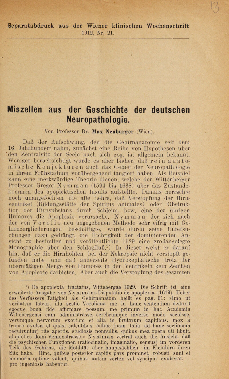 Separatabdruck aus der Wiener klinischen Wochenschrift 1912, Nr. 21. Miszellen aus der Geschichte der deutschen Neuropathologie. Von Professor Dr. Max Neuburger (Wien). Daß der Aufschwung, den die Gehirnanatomie seit dem 16. Jahrhundert nahm, zunächst eine Reihe von Hypothesen über *den Zentralsitz der Seele nach sich zog, ist allgemein bekannt. Weniger berücksichtigt wurde es aber bisher, daß rein anato- m i s c h e K o n j e k t u r e n auch das Gebiet der Neuropathologie in ihrem Frühstadium voräbergehend tangiert haben. Als Beispiel kann eine merkwürdige Theorie dienen, wmlche der Wittenberger Professor Gregor Nymman (1594 bis 1638) über das Zustande¬ kommen des apoplektischen Insults aufstellte. Damals herrschte noch unangefochten die alte Lehre, daß Verstopfung der .Hirn¬ ventrikel (Bildungsstätte der Spiritus animales) oder Obstruk¬ tion der Plirnsubstanz durch Schleim, bzw. eine der übrigen Humores die Apoplexie verursache. Nymman, der sich nach der von V a r o 1 i o neu angegebenen Methode sehr eifrig mit Ge¬ hirnzergliederungen beschäftigte, wurde durch seine Untersu¬ chungen dazu gedrängt, die Piichtigkeit der dominierenden An¬ sicht zu bestreiten und veröffentlichte 1629 eine großangelegte Monographie über den Schlagfluß.^) In dieser weist er darauf hin, daß er die Hirnhöhlen bei der Nekropsie nicht verstopft ge¬ funden habe und daß anderseits Hydrozephalische trotz der übermäßigen Menge von Humores in den Ventrikeln kein Zeichen von Apoplexie darbieten. Aber auch die Verstopfung des gesamten b De apoplexia tractatus, Wittebergae 1629. Die Schrift ist eine erweiterte Ausgabe von Nymman s Disputatio de apoplexia (1619). lieber des Verfassers Tätigkeit als Gehirnanatom heißt es pag. 61: »Imo ut veritatem fatear, illa sectio Varoliana me in hanc sententiam deduxit egoque bona fide aflirmare possum, me primum in hac Academia Wittebergensi eam administrasse, cerebrumque inverso modo secuisse, verumque nervorum exortum et alia in brutorum capitibus, mox a trunco avulsis et quasi calentibus adhuc (nam talia ad hanc sectionem requiruntur) rite apertis, studiosis nonnullis, quibus mea opera uti libuit aliquoties domi demonstrasse.« Nymman vertrat auch die Ansicht, daß die psychischen Funktionen (ratiocinatio, imaginatio, sensus) im vorderen Teile des Gehirns, die Motilität aber hauptsächlich im Kleinhirn ihren Sitz habe. Hinc, quibus posterior capitis pars prominet, robusti sunt et memoria optime valent, quibus autem vertex vel synciput exuberat, pro ingeniosis habentur.