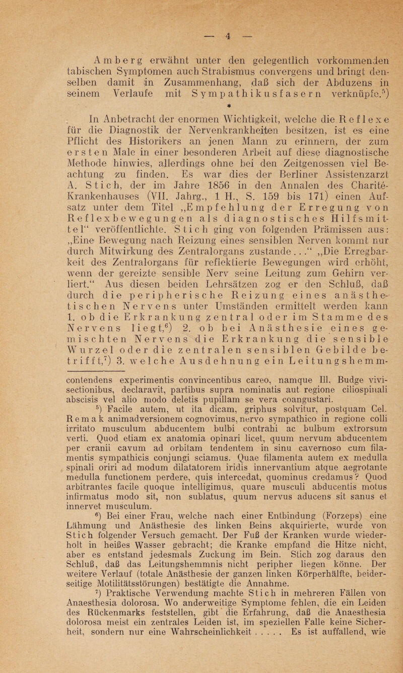 Am borg erwähnt unter den gelegentlich vorkommenrien tabischen Symptomen auch Strabismus convergens und bringt den¬ selben damit in Zusammenhang, daß sich der Abduzens in seinem Verlaufe mit Sympathikusfasern verknüpfe.''’) * In Anbetracht der enormen Wichtigkeit, welche die Reflexe für die Diagnostik der Nervenkrankhedjen besitzen, ist es eine Pflicht des Historikers an jenen Mann zu erinnern, der zum ersten Male in einer besonderen Arbeit auf diese diagnostische Methode hinwies, allerdings ohne bei den Zeitgenossen viel Be¬ achtung zu finden. Es war dies der Berliner zissistenzarzt A. Stich, der im Jahre 1856 in den Annalen des Charite- Krankenhauses (VII. Jahrg., 1 H., S. 159 bis 171) einen Auf¬ satz unter dem Titel ,,E m p f e h 1 u n g der Erregung von Reflexbewegungen als diagnostisches Hilfsmit¬ tel“ veröffentlichte. Stich ging von folgenden Prämissen aus: ,,Eine Bewegung nach Reizung eines sensihlein Nerven kommt nur durch Mitwirkung des Zentralorgans zustande . .,,Die Erregbar¬ keit des Zentralorgans für reflektierte Bewegungen wird erhöht, wenn der gereizte sensible Nerv seine Leitung zum Gehirn ver¬ liert.“ Aus diesen beiden Lehrsätzen zog er den Schluß, daß durch die peripherische Reizung eines a n ä s t h e^ tischen N e r v e n s unter Umständen ermittelt werden kann 1. ob die Erkrankung zentral oder im Stamme des N e r V e n s I i e g t,®) 2. ob bei Anästhesie eines ge¬ mischten Nerve ns die Erkrankung die sensible Wurzel oder die zentralen sensiblen Gebilde be¬ triff t,'^) 3. welche Ausdehnung ein L e i t u n g s h e m m- contendens experimentis convincentibus careo, namque 111. Budge vivi- sectionibus, declaravit, partibus supra nominatis aut regione ciliospiiiali abscisis vel alio modo deletis pupillam se vera coangustari. Fache autem, ut ita dicam, griphus solvitur, postquam Cel. Remak animadversionem cognovimus, nervo sympathico in regione colli irritato musculum abducentem bulbi contrahi ac bulbum extrorsum verli. Quod etiam ex anatomia opinari licet, quum nervum abducentem per cranü cavum ad orbitam tendentem in sinu cavernoso cum fila- mentis sympathicis conjungi sciamus. Quae tilamenta autem ex medulla spinali oriri ad modum dilatatorem iridis innervantium atque aegrotante medulla functionem perdere, quis intercedat, quominus credamus ? Quod arbitrantes fache quoque intelligimus, quare musculi abducentis motus infirmatus modo sit, non sublatus, quum nervus aducens sit sanus et innervet musculum. Bei einer Frau, welche nach einer Entbindung (Forzeps) eine Lähmung und Anästhesie des linken Beins akquirierte, wurde von Stich folgender Versuch gemacht. Der Fuß der Kranken wurde wieder¬ holt in heißes Wasser gebracht; die Kranke empfand die Hitze nicht, aber es entstand jedesmals Zuckung im Bein. Stich zog daraus den Schluß, daß das Leitungshemmnis nicht peripher liegen könne. Der weitere Verlauf (totale Anästhesie der ganzen linken Körperhälfte, beider¬ seitige Motilitätsstörungen) bestätigte die Annahme. 9 Praktische Verwendung machte Stich in mehreren Fällen von Anaesthesia dolorosa. Wo anderweitige Symptome fehlen, die ein Leiden des Rückenmarks feststellen, gibt* die Erfahrung, daß die Anaesthesia dolorosa meist ein zentrales Leiden ist, im speziellen Falle keine Sicher¬ heit, sondern nur eine Wahrscheinlichkeit. Es ist auffallend, wie