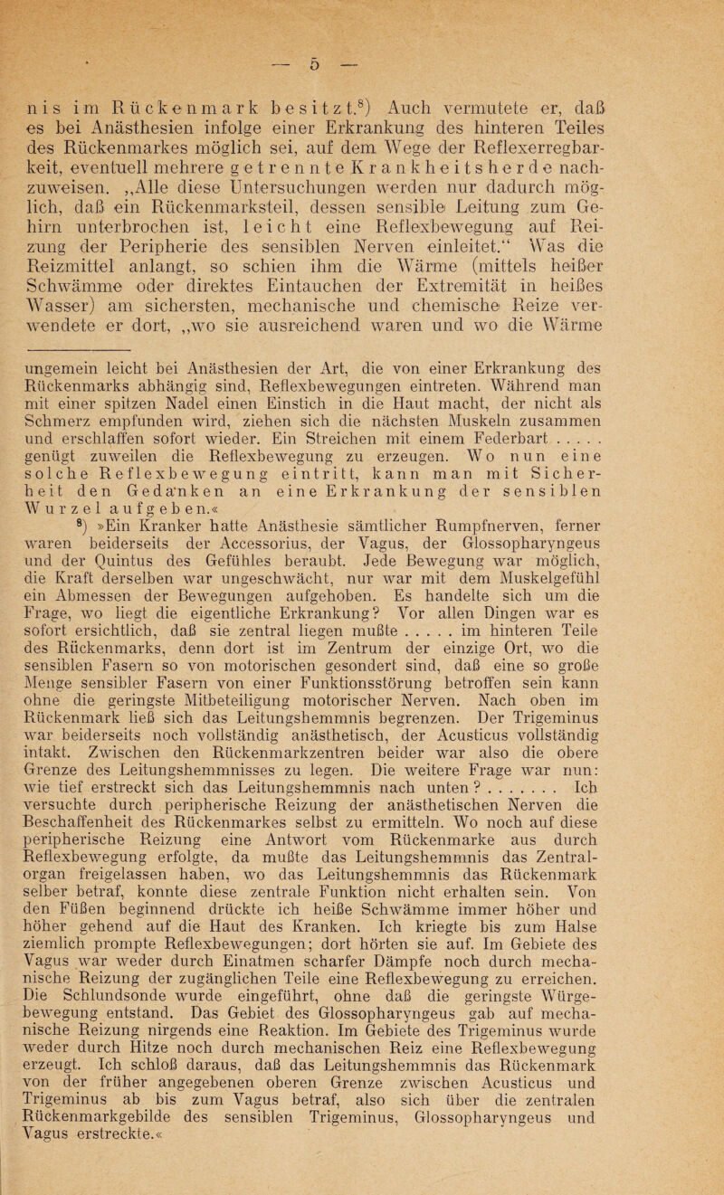 o n i s i m Rückenmark besitz t.®) Auch vermutete er, daß es bei Anästhesien infolge einer Erkrankung des hinteren Teiles des Rückenmarkes möglich sei, auf dem Wege der Reflexerregbar¬ keit, eventuell mehrere getrennte Krankheitsherde nach¬ zuweisen. ,,Alle diese Untersuchungen werden nur dadurch mög¬ lich, daß ein Rückenmarksteil, dessen sensible Leitung zum Ge¬ hirn nnterbrochen ist, leicht eine Reflexbewegung auf Rei¬ zung der Peripherie des sensiblen Nerven einleitet.“ Was die Reizmittel anlangt, so schien ihm die Wärme (mittels heißer Schwämme oder direktes Eintauchen der Extremität in heißes W^asser) am sichersten, mechanische und chemische Reize ver¬ wendete er dort, ,,wo sie ausreichend waren und wo die Wärme ungemein leicht bei Anästhesien der Art, die von einer Erkrankung des Rückenmarks abhängig sind, Reflexbewegungen eintreten. Während man mit einer spitzen Nadel einen Einstich in die Haut macht, der nicht als Schmerz empfunden wird, ziehen sich die nächsten Muskeln zusammen und erschlaffen sofort wieder. Ein Streichen mit einem Federbart. genügt zuweilen die Reflexbewegung zu erzeugen. Wo nun eine solche Reflexbewegung eintritt, kann man mit Sicher¬ heit den Geda*nken an eine Erkrankung der sensiblen Wurzel aufgeben.« ®) »Ein Kranker hatte Anästhesie sämtlicher Rumpfnerven, ferner waren beiderseits der Accessorius, der Vagus, der Glossopharyngeus und der Quintus des Gefühles beraubt. Jede Bewegung war möglich, die Kraft derselben war ungeschwächt, nur war mit dem Muskelgefühl ein Abmessen der Bewegungen aufgehoben. Es handelte sich um die Frage, wo liegt die eigentliche Erkrankung? Vor allen Dingen war es sofort ersichtlich, daß sie zentral liegen mußte.im hinteren Teile des Rückenmarks, denn dort ist im Zentrum der einzige Ort, wo die sensiblen Fasern so von motorischen gesondert sind, daß eine so große Menge sensibler Fasern von einer Funktionsstörung betroffen sein kann ohne die geringste Mitbeteiligung motorischer Nerven. Nach oben im Rückenmark ließ sich das Leitungshemmnis begrenzen. Der Trigeminus war beiderseits noch vollständig anästhetisch, der Acusticus vollständig intakt. Zwischen den Rückenmarkzentren beider war also die obere Grenze des Leitungshemmnisses zu legen. Die weitere Frage war nun: wie tief erstreckt sich das Leitungshemmnis nach unten ?. Ich versuchte durch peripherische Reizung der anästhetischen Nerven die Beschaffenheit des Rückenmarkes selbst zu ermitteln. Wo noch auf diese peripherische Reizung eine Antwort vom Rückenmarke aus durch Reflexbewegung erfolgte, da mußte das Leitungshemmnis das Zentral¬ organ freigelassen haben, wo das Leitungshemmnis das Rückenmark selber betraf, konnte diese zentrale Funktion nicht erhalten sein. Von den Füßen beginnend drückte ich heiße Schwämme immer höher und höher gehend auf die Haut des Kranken. Ich kriegte bis zum Halse ziemlich prompte Reflexbewegungen; dort hörten sie auf. Im Gebiete des Vagus war weder durch Einatmen scharfer Dämpfe noch durch mecha¬ nische Reizung der zugänglichen Teile eine Reflexbewegung zu erreichen. Die Schlundsonde wurde eingeführt, ohne daß die geringste Würge¬ bewegung entstand. Das Gebiet des Glossopharyngeus gah auf mecha¬ nische Reizung nirgends eine Reaktion. Im Gebiete des Trigeminus wurde weder durch Hitze noch durch mechanischen Reiz eine Reflexbewegung erzeugt. Ich schloß daraus, daß das Leitungshemmnis das Rückenmark von der früher angegebenen oberen Grenze zwischen Acusticus und Trigeminus ab bis zum Vagus betraf, also sich über die zentralen Rückenmarkgebilde des sensiblen Trigeminus, Glossopharyngeus und Vagus erstreckte.«