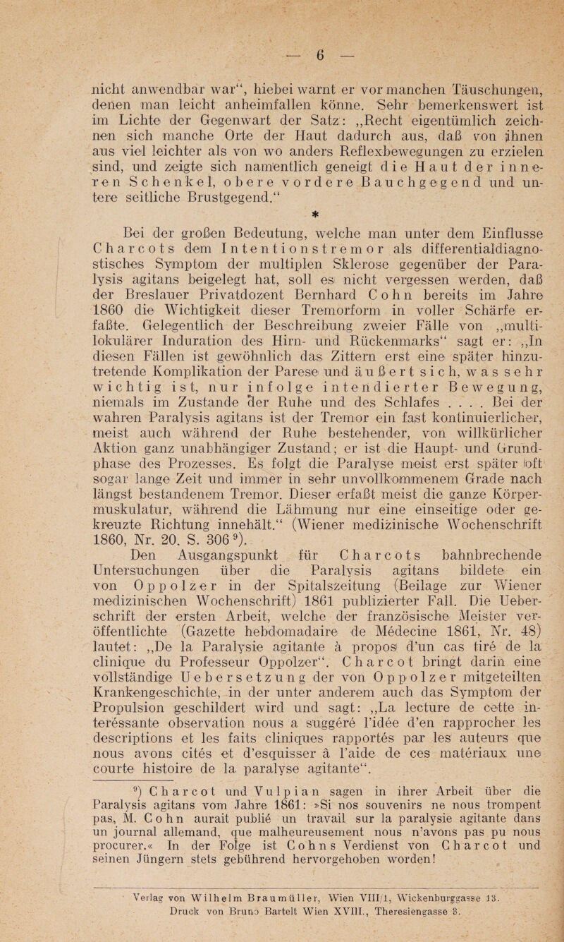nicht anwendbar war“, hiebei warnt er vor manchen Täuschungen, denen man leicht anheimfallen könne. Sehr bemerkenswert ist im Lichte der Gegenwart der Satz : ,,Recht eigentümlich zeich¬ nen sich manche Orte der Haut dadurch aus, daß von {ihnen aus viel leichter als von wo anders Reflexbewegungen zu erzielen sind, und zeigte sich namentlich geneigt die Haut der inne¬ ren Schenkel, obere vordere B a u c h g ei g e n d und un¬ tere seitliche Brustgegend.“ * Bei der großen Bedeutung, welche man unter dem Einflüsse C h a r c 0 t s dem I n t e n t i o n s t r e m o r als differentialdiagno- stisches Symptom der multiplen Sklerose gegenüber der Para¬ lysis agitans beigelegt hat, soll es nicht vergessen werden, daß der Breslauer Privatdozent Bernhard Cohn bereits im Jahre 1860 die Wichtigkeit dieser Tremorform in voller Schärfe er¬ faßte. Gelegentlich der Beschreibung zweier Fälle von ,,multi- lokulärer Induration des Hirn- und Rückenmarks“ sagt er: ,,In diesen Fällen ist gewöhnlich das Zittern erst eine später hinzu¬ tretende Komplikation der Parese und äußert sich, was sehr wichtig ist, nur infolge intendierter Bewegung, niemals im Zustande her Ruhe und des Schlafes .... Bei der wahren Paralysis agitans ist der Tremor ein faßt kontinuierlicher, meist auch während der Ruhe bestehender, von willkürlicher Aktion ganz unabhängiger Zustand; er ist die Haupt- und Grund¬ phase des Prozesses. Es folgt die Paralyse meist erst später loft sogar lange Zeit und immer in sehr unvollkommenem Grade nach längst bestandenem Tremor. Dieser erfaßt meist die ganze Körper¬ muskulatur, während die Lähmung nur eine einseitige oder ge¬ kreuzte Richtung innehält.“ (Wiener medizinische Wochenschrift 1860, Nr. 20. S. 306 Den Ausgangspunkt für C h a r c o t s bahnbrechende Untersuchungen über die Paralysis agitans bildete ein von Oppolzer in der Spitalszeitung (Beilage zur Wiener medizinischen Wochenschrift) 1861 publizierter Fall. Die Ueber- schrift der ersten Arbeit, welche der französische Meister ver¬ öffentlichte (Gazette hebdomadaire de Medecine 1861, Nr. 48) lautet: ,,De la Paralysie agitante ä propos d’un cas tire de la clinique du Professeur Oppolzer“. Charcot bringt darin eine vollständige U e b e r s e t z u n g der von 0 p p o 1 z e r mitgeteilten Krankengeschichte, in der unter anderem auch das Symptom der Propulsion geschildert wird und sagt: ,,La lecture de cette in¬ teressante Observation nous a suggere Tidee d’en rapprocher les descriptions et les faits cliniques rapportes par les auteurs que nous avons cites et d’esquisser ä Taide de ces materiaux une courte histoire de la paralyse agitante“. 0 Charcot und V u l p i a n sagen in ihrer Arbeit über die Paralysis agitans vom Jahre 1861: »Si nos Souvenirs ne nous trompent pas, M. Cohn aurait publie un travail sur la paralysie agitante dans un Journal allemand, que malheureusement nous n’avons pas pu nous procurer.« In der Folge ist Cohns Verdienst von Charcot und seinen Jüngern stets gebührend hervorgehoben worden! Verlag von Wilhelm Braumüller, Wien VIII/1, Wickenburggasse 13. Druck von Bruno Bartelt Wien XVIIL, Theresiengasse 3.