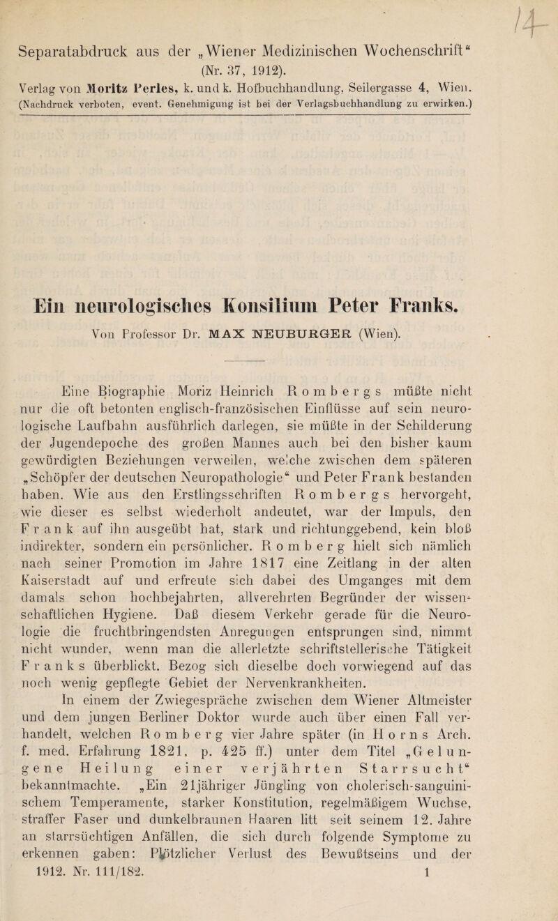 Separatabdruck aus der „Wiener Medizinischen Wochenschrift“ (Nr. 37, 1912). Verlag von Moritz Terles, k. und k. Hofbuchhandlung, Seilergasse 4, Wien. (Nachdruck verboten, event. Genehmigung ist bei der Verlagsbuchhandlung zu erwirken.) Ein neiirologisclies Eonsilinin Peter Franks. Von Professor Dr. MAX NEUBURGER (Wien). Eine Biographie Moriz Heinrich Rombergs müßte nicht nur die oft betonten englisch-französischen Einflüsse auf sein neuro¬ logische Laufbahn ausführlich darlegen, sie müßte in der Schilderung der Jugendepoche des großen Mannes auch bei den bisher kaum gewürdigten Beziehungen verweilen, welche zwischen dem späteren „Schöpfer der deutschen Neuropathologie“ und Peter Frank bestanden haben. Wie aus den Erstlingsschriften Rombergs hervorgeht, wie dieser es seihst wiederholt andeutet, war der Impuls, den Frank auf ihn ausgeübt hat, stark und richtunggebend, kein bloß indirekter, sondern ein persönlicher. R o m b e r g hielt sich nämlich nach seiner Promotion im Jahre 1817 eine Zeitlang in der alten Kaiserstadt auf und erfreute sich dabei des Umganges mit dem damals schon hochbejahrten, allverehrlen Begründer der wissen¬ schaftlichen Hygiene. Daß diesem Verkehr gerade für die Neuro¬ logie die fruchtbringendsten Anregungen entsprungen sind, nimmt nicht wunder, wenn man die allerletzte schriftstellerische Tätigkeit Franks überblickt. Bezog sich dieselbe doch vorwiegend auf das noch wenig gepflegte Gebiet der Nervenkrankheiten. In einem der Zwiegespräche zwischen dem Wiener Altmeister und dem jungen Berliner Doktor wurde auch über einen Fall ver¬ handelt, welchen R o m b e r g vier Jahre später (in Horns Arch. f. med. Erfahrung 1821, p. 425 ff.) unter dem Titel „Gelun¬ gene Heilung einer verjährten Starrsucht“ bekanntmachte. „Ein 21jähriger Jüngling von cholerisch-sanguini¬ schem Temperamente, starker Konstitution, regelmäßigem Wüchse, straffer Faser und dunkelbraunen Haaren litt seit seinem 12. Jahre an starrsüchtigen Anfällen, die sich durch folgende Symptome zu erkennen gaben: Plötzlicher Verlust des Bewußtseins und der