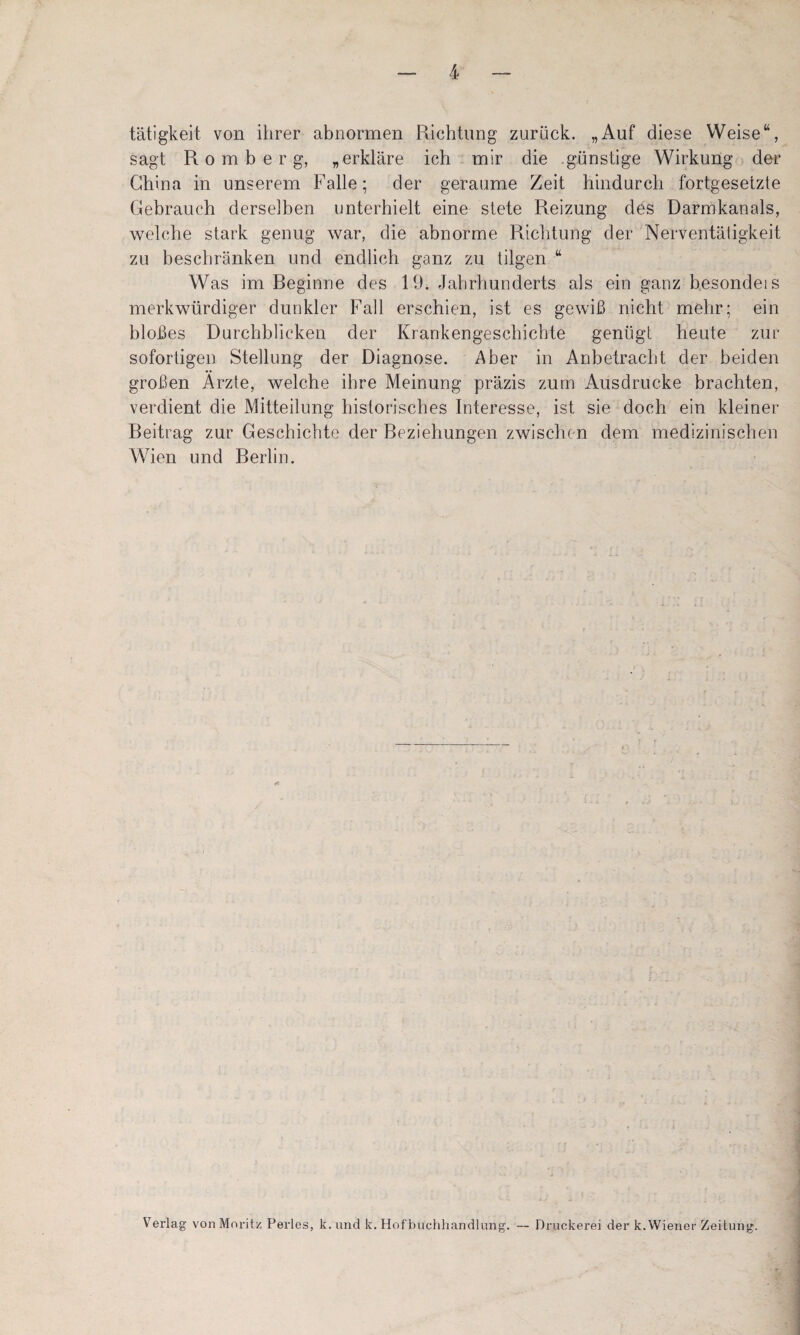 tätigkeit von ihrer abnormen Richtung zurück. „Auf diese Weise“, sagt R 0 m b e r g, „erkläre ich mir die günstige Wirkung der China in unserem Falle; der geraume Zeit hindurch fortgesetzte Gebrauch derselben unterhielt eine stete Reizung des Darmkanals, welche stark genug war, die abnorme Richtung der Nerventätigkeit zu beschränken und endlich ganz zu tilgen “ Was im Beginne des 19. Jahrhunderts als ein ganz besondeis merkwürdiger dunkler Fall erschien, ist es gewiß nicht mehr; ein bloßes Durchblicken der Krankengeschichte genügt heute zur sofortigen Stellung der Diagnose. Aber in Anbetracht der beiden großen Arzte, welche ihre Meinung präzis zum Ausdrucke brachten, verdient die Mitteilung historisches Interesse, ist sie doch ein kleiner Beitrag zur Geschichte der Beziehungen zwischen dem medizinischen Wien und Berlin. Verlag vonMoritz Perles, k. und k. Hofbuclihandlung. — Druckerei der k.Wiener Zeitung.