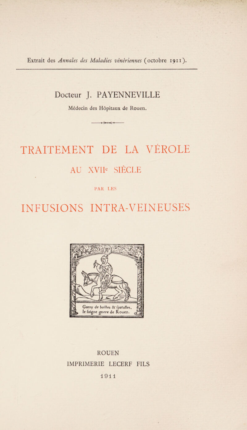 Extrait des Annales des Maladies vénériennes (octobre 1911). Docteur J. PAYENNEVILLE Médecin des Hôpitaux de Rouen. -»..>-»■<-»- TRAITEMENT DE LA VÉROLE AU XVIIe SIÈCLE PAR LES INFUSIONS INTRA-VEINEUSES ROUEN IMPRIMERIE LECERF FILS 1911