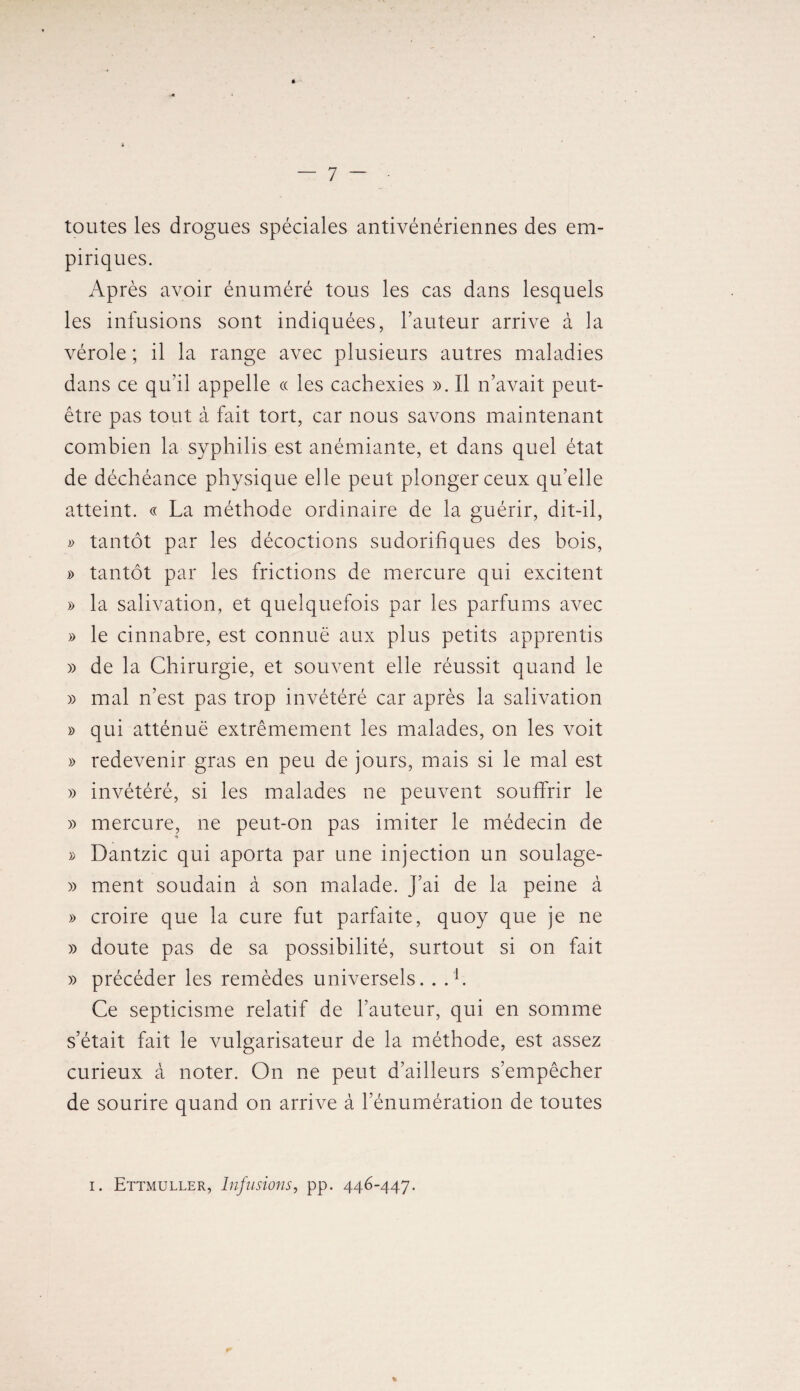 toutes les drogues spéciales antivénériennes des em¬ piriques. Après avoir énuméré tous les cas dans lesquels les infusions sont indiquées, Fauteur arrive à la vérole ; il la range avec plusieurs autres maladies dans ce qu’il appelle « les cachexies ». Il n’avait peut- être pas tout à fait tort, car nous savons maintenant combien la syphilis est anémiante, et dans quel état de déchéance physique elle peut plonger ceux qu’elle atteint. « La méthode ordinaire de la guérir, dit-il, » tantôt par les décoctions sudorifiques des bois, » tantôt par les frictions de mercure qui excitent » la salivation, et quelquefois par les parfums avec » le cinnabre, est connue aux plus petits apprentis » de la Chirurgie, et souvent elle réussit quand le » mal n’est pas trop invétéré car après la salivation » qui atténue extrêmement les malades, on les voit » redevenir gras en peu de jours, mais si le mal est » invétéré, si les malades ne peuvent souffrir le » mercure, ne peut-on pas imiter le médecin de » Dantzic qui aporta par une injection un soulage- » ment soudain à son malade. J’ai de la peine à » croire que la cure fut parfaite, quoy que je ne » doute pas de sa possibilité, surtout si on fait » précéder les remèdes universels. . . F Ce septicisme relatif de l’auteur, qui en somme s’était fait le vulgarisateur de la méthode, est assez curieux à noter. On ne peut d’ailleurs s’empêcher de sourire quand on arrive à l’énumération de toutes i. Ettmuller, Infusions, pp. 446-447.