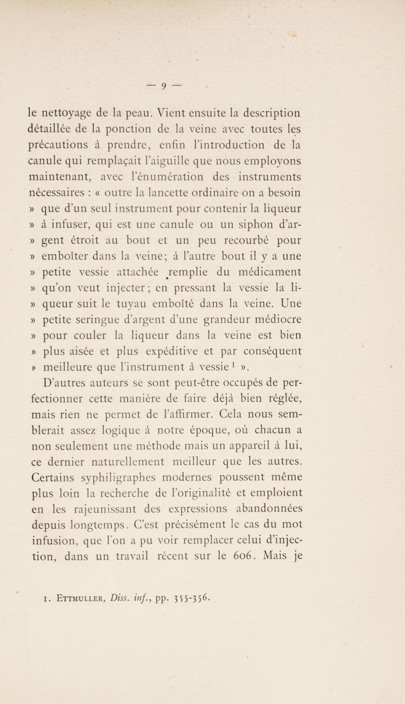 le nettoyage de la peau. Vient ensuite la description détaillée de la ponction de la veine avec toutes les précautions à prendre, enfin l’introduction de la canule qui remplaçait l’aiguille que nous employons maintenant, avec l’énumération des instruments nécessaires : « outre la lancette ordinaire on a besoin » que d’un seul instrument pour contenir la liqueur » à infuser, qui est une canule ou un siphon d’ar- » gent étroit au bout et un peu recourbé pour » emboîter dans la veine; à l’autre bout il y a une » petite vessie attachée remplie du médicament » qu’on veut injecter; en pressant la vessie la li- » queur suit le tuyau emboîté dans la veine. Une » petite seringue d’argent d’une grandeur médiocre » pour couler la liqueur dans la veine est bien » plus aisée et plus expéditive et par conséquent » meilleure que l’instrument à vessie 1 ». D’autres auteurs se sont peut-être occupés de per¬ fectionner cette manière de faire déjà bien réglée, mais rien ne permet de l’affirmer. Cela nous sem¬ blerait assez logique à notre époque, où chacun a non seulement une méthode mais un appareil à lui, ce dernier naturellement meilleur que les autres. Certains syphiligraphes modernes poussent même plus loin la recherche de l’originalité et emploient en les rajeunissant des expressions abandonnées depuis longtemps. C’est précisément le cas du mot infusion, que bon a pu voir remplacer celui d’injec¬ tion, dans un travail récent sur le 606. Mais je 1. Ettmuller, Diss. inf., pp. 3 5 5~35