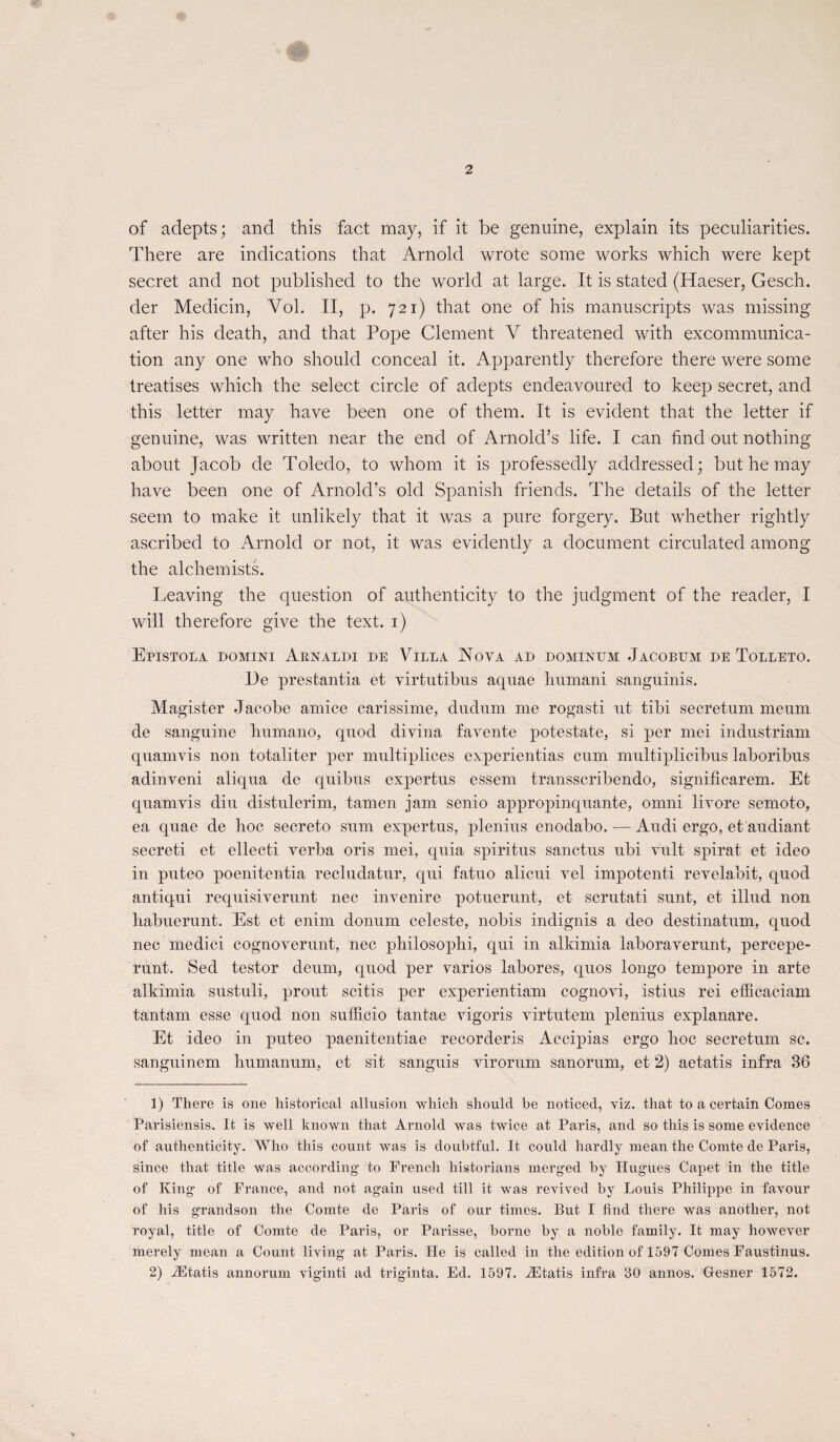 of adepts; and this fact may, if it be genuine, explain its peculiarities. There are indications that Arnold wrote some works which were kept secret and not published to the world at large. It is stated (Haeser, Gesch. der Medicin, Vol. II, p. 721) that one of his manuscripts was missing after his death, and that Pope Clement V threatened with excommunica¬ tion any one who should conceal it. Apparently therefore there were some treatises which the select circle of adepts endeavoured to keep secret, and this letter may hâve been one of them. It is évident that the letter if genuine, was written near the end of Arnold’s life. I can find out nothing about Jacob de Toledo, to whom it is professedly addressed; but he may hâve been one of Arnold’s old Spanish friends. The details of the letter seem to make it unlikely that it was a pure forgery. But whether rightly ascribed to Arnold or not, it was evidently a document circulated arnong the alchemists. Leaving the question of authenticity to the judgment of the reader, I will therefore give the text. 1) Epistola domini Aknaldi de Villa Nova ad dominum Jacobum de Tolleto. l)e prestantia et virtutibus aquae humani sanguinis. Magister Jacobe amice carissime, dudiim me rogasti ut tibi secretum meum de sanguine humano, quod divina favente potestate, si per mei industriam quamvis non totaliter per multipliées experientias cum multiplicibus laboribus adinveni aliqua de quibus expertus essem transscribendo, significarem. Et quamvis diu distulerim, tamen jam senio appropinquante, omni livore semoto, ea quae de hoc secreto sum expertus, plenius enodabo. — Audi ergo, et audiant secreti et ellecti verba oris mei, quia spiritus sanctus ubi vult spirat et ideo in puteo poenitentia recludatur, qui fatuo alicui vel impotenti revelabit, quod antiqui requisiverunt nec invenire potuerunt, et scrutati sunt, et illud non habuerunt. Est et enim donum celeste, nobis indignis a deo destinatum, quod nec medici cognoverunt, nec philosophi, qui in alkimia laboraverunt, percepe- runt. Sed testor deum, quod per varios labores, quos longo tempore in arte alkimia sustuli, prout scitis per experientiam cognovi, istius rei efficaciam tantam esse quod non sufficio tantae vigoris virtutem plenius explanare. Et ideo in puteo paenitentiae recorderis Accipias ergo hoc secretum sc. sanguinem humanum, et sit sanguis virorum sanorum, et 2) aetatis infra 36 1) There is one historical allusion which should he noticed, viz. that to a certain Cornes Parisiensis. It is well known that Arnold was twice at Paris, and so this is some evidence of authenticity. Who this count was is doubtful. It could liardly mean the Comte de Paris, since that title was according to French historians merged by Hugues Capet in the title of King of France, and not again used till it was revived by Louis Philippe in favour of his grandson the Comte de Paris of our times. But I find there was another, not royal, title of Comte de Paris, or Parisse, borne by a noble family. It may however merely mean a Count living at Paris. He is called in the édition of 1597 Cornes Faustinus. 2) Ætatis annorum viginti ad triginta. Ed. 1597. Ætatis infra 30 annos. Gesner 1572.