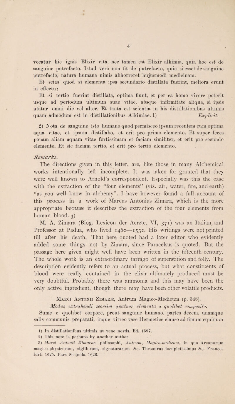 vocatur hic ignis Elixir vita, nec tamen est Elixir alkimia, quia hoc est de sanguine putrefacto. Istud vero non fit de putrefacto, quia si esset de sanguine putrefacto, natura humana nimis abhorreret hujusmodi medicinam. Et scias quod si elementa ipsa secundario distillata fuerint, meliora erunt in elïectu; Et si tertio fuerint distillata, optima fiunt, et per ea homo vivere poterit usque ad periodum ultimum suae vitae, absque infirmitate aliqua, si ipsis utatur omni die vel alter. Et tanta est scientia in his distillationibus ultimis quam admodum est in distillationibus Alkimiae. 1) Explicita 2) Nota de sanguine isto humano quod permisceo ipsum recentem cum optima aqua vitae, et ipsum distillabo, et erit pro primo elemento. Et super feces ponam aliam aquam vitae fortissimam et faciam similiter, et erit pro secundo elemento. Et sic faciam tertio, et erit pro tertio elemento. Remarks. The directions given in this letter, are, like those in many Alchemical works intentionally left incomplète. It was taken for granted that they were well known to Arnold’s correspondent. Especially was this the case with the extraction of the “four éléments” (viz. air, water, fire, and earth) “as you well know in alchemy”. I hâve however found a full account of this process in a work of Marcus Antonius Zimara, which is the more appropriate because it describes the extraction of the four éléments from hum an blood. 3) M. A. Zimara (Biog. Lexicon der Aerzte, VI, 371) was an Italian, and Professor at Padua, who lived 1460—1532. His writings were not printed till after his death. That here quoted had a later editor who evidently added some things not by Zimara, since Paracelsus is quoted. But the passage here given might well hâve been written in the fifteenth century. The whole work is an extraordinary farrago of superstition and folly. The description evidently refers to an actual process, but what constituents of blood were really contained in the élixir ultimately produced must be very doubtful. Probably there was ammonia and this may hâve been the only active ingrédient, though there may hâve been other volatile products. Marci Antonii Zimaræ, Antrum Magico-Medicum (p. 348). Modus extraliendi seorsim quatuor elementa a quolibet composito. Sume e quolibet corpore, prout sanguine humano, partes decem, unamque salis communis preparati, inque vitreo vase Hermetice clauso ad fimum equinum 1) In distillationibus ultimis ut vene nostis. Ed. 1597. 2) This note is perhaps by another author. 3) Marci Antonii Zimarae, philosophi, Antrum, Magico-medicum^ in quo Arcanorum magico-physicorum, sigillorum, signaturarum &c. Thésaurus locupletissinius &c. Franco - furti 1625. Pars Secunda 1626.