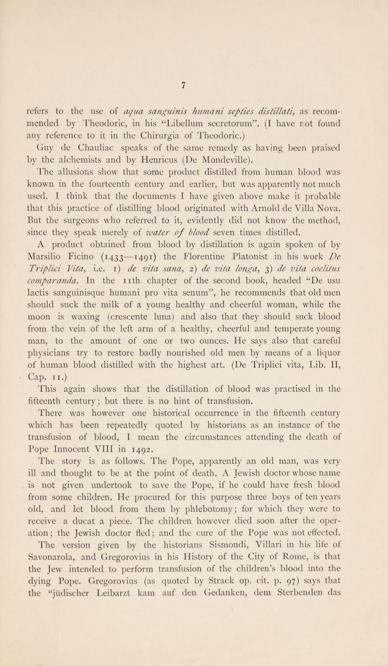 refers to the use of aqua sanguinis humani sep lies distillati, as recora- mended by Theodoric, in his “Libellum secretorum”. (I hâve not found any reference to it in the Chirurgia of Theodoric.) Guy de Chauliac speaks of the same remedy as having been praised by the alchemists and by Henricus (De Mondeville). The allusions show that some product distillée! from human blood was known in the fourteenth century and earlier, but was apparently not muclr used. I think that the documents I hâve given above make it probable that this practice of distilling blood originated witli Arnold de Villa Nova. But the surgeons who referred to it, evidently did not know the method, since they speak rnerely of water of blood seven tirnes distilled. A product obtained from blood by distillation is again spoken of by Marsilio Ficino (1433—T49I) Florentine Platonist in his work De Triplici Vita, i.e. 1) de vita sana, 2) de vita longa, 3) de vita coelitns comparanda. In the nth chapter of the second book, headed “De usu lactis sanguinisque humani pro vita senum”, he recommends that old men should suck the rnilk of a young healthy and cheerful woman, while the moon is waxing (crescente luna) and also that they should suck blood from the vein of the left arm of a healthy, cheerful and temperate young man, to the amount of one or two ounces. Fie says also that careful physicians try to restore badly nourished old men by means of a liquor of human blood distilled with the highest art. (De Triplici vita, Lib. II, Cap. 11.) This again shows that the distillation of blood was practised in the fifteenth century; but there is no hint of transfusion. There was however one historical occurrence in the fifteenth century which has been repeatedly quoted by historians as an instance of the transfusion of blood, I mean the circumstances attending the death of Pope Innocent VIII in 1492. The story is as follows. The Pope, apparently an old man, was very ill and thought to be at the point of death. A Jewish doctor whose name is not given undertook to save the Pope, if he could hâve fresh blood from some children. He procured for this purpose three boys of ten years old, and let blood from them by phlebotomy; for which they were to receive a ducat a piece. The children however died soon after the oper¬ ation; the Jewish doctor fled; and the cure of the Pope was not effected. The version given by the historians Sismondi, Villari in his life of Savonarola, and Gregorovius in his History of the City of Rome, is that the Jew intended to perforai transfusion of the children’s blood into the dying Pope. Gregorovius (as quoted by Strack op. cit. p. 97) says that the “jüdischer Leibarzt kam auf den Gedanken, dem Sterbenden das