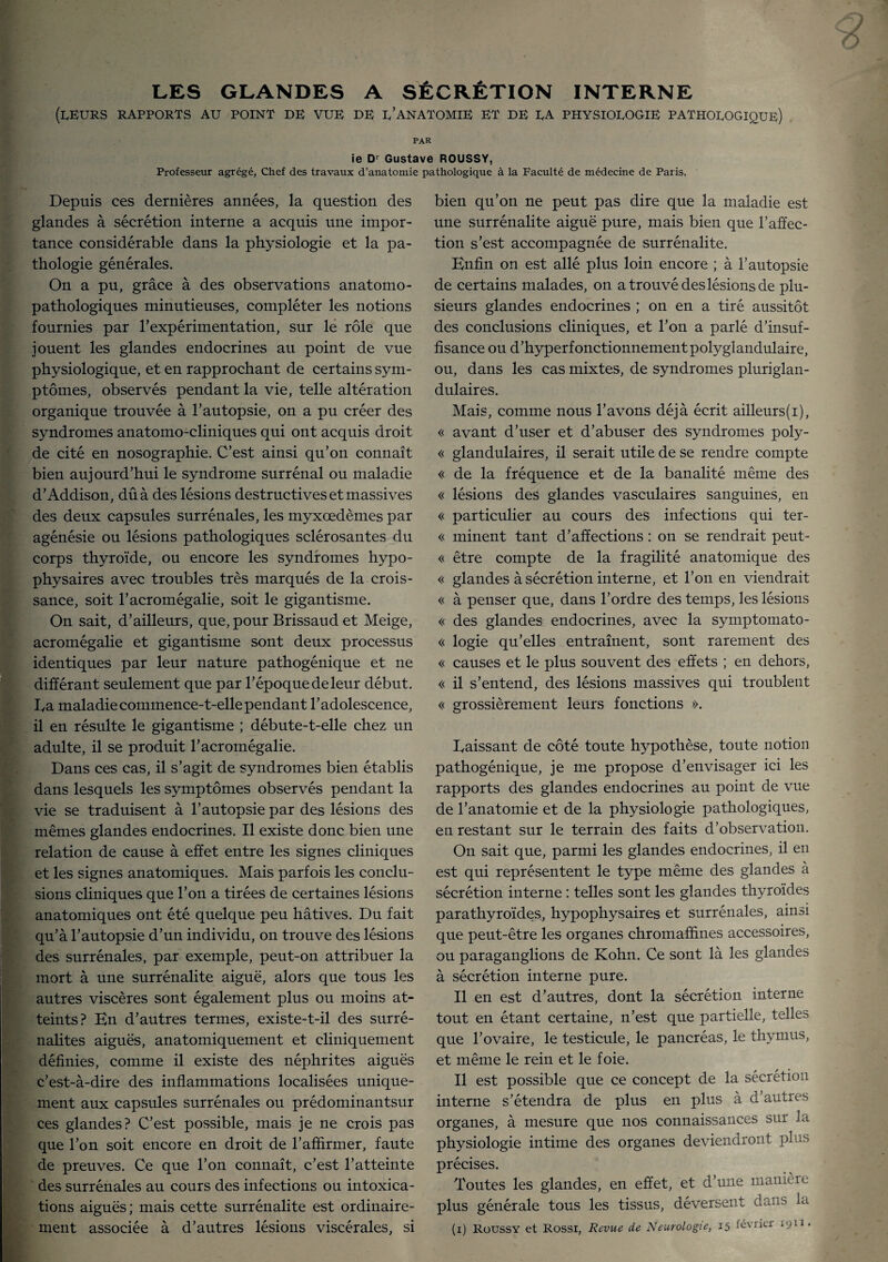 LES GLANDES A SÉCRÉTION INTERNE (LEURS RAPPORTS AU POINT DE VUE de d’anatomie ET DE DA PHYSIOLOGIE PATHOLOGIQUE) PAR ie Dr Gustave ROUSSY, Professeur agrégé, Chef des travaux d’anatomie pathologique à la Faculté de médecine de Paris. Depuis ces dernières années, la question des glandes à sécrétion interne a acquis une impor¬ tance considérable dans la physiologie et la pa¬ thologie générales. On a pu, grâce à des observations anatomo¬ pathologiques minutieuses, compléter les notions fournies par l'expérimentation, sur le rôle que jouent les glandes endocrines au point de vue physiologique, et en rapprochant de certains sym¬ ptômes, observés pendant la vie, telle altération organique trouvée à l’autopsie, on a pu créer des syndromes anatomo-cliniques qui ont acquis droit de cité en nosographie. C’est ainsi qu’on connaît bien aujourd’hui le syndrome surrénal ou maladie d’Addison, dû à des lésions destructives et massives des deux capsules surrénales, les myxœdèmes par agénésie ou lésions pathologiques sclérosantes du corps thyroïde, ou encore les syndromes hypo¬ physaires avec troubles très marqués de la crois¬ sance, soit l’acromégalie, soit le gigantisme. On sait, d’ailleurs, que, pour Brissaud et Meige, acromégalie et gigantisme sont deux processus identiques par leur nature pathogénique et ne différant seulement que par l’époquedeleur début, ba maladie commence-t-elle pendant l’adolescence, il en résulte le gigantisme ; débute-t-elle chez un adulte, il se produit l’acromégalie. Dans ces cas, il s’agit de syndromes bien établis dans lesquels les symptômes observés pendant la vie se traduisent à l’autopsie par des lésions des mêmes glandes endocrines. Il existe donc bien une relation de cause à effet entre les signes cliniques et les signes anatomiques. Mais parfois les conclu¬ sions cliniques que l’on a tirées de certaines lésions anatomiques ont été quelque peu hâtives. Du fait qu’à l’autopsie d’un individu, on trouve des lésions des surrénales, par exemple, peut-on attribuer la mort à une surrénalite aiguë, alors que tous les autres viscères sont également plus ou moins at¬ teints? En d’autres termes, existe-t-il des surré- nalites aiguës, anatomiquement et cliniquement définies, comme il existe des néphrites aiguës c’est-à-dire des inflammations localisées unique¬ ment aux capsules surrénales ou prédominantsur ces glandes? C’est possible, mais je ne crois pas que l’on soit encore en droit de l’affirmer, faute de preuves. Ce que l’on connaît, c’est l’atteinte des surrénales au cours des infections ou intoxica¬ tions aiguës; mais cette surrénalite est ordinaire¬ bien qu’on ne peut pas dire que la maladie est une surrénalite aiguë pure, mais bien que l’affec¬ tion s’est accompagnée de surrénalite. Enfin on est allé plus loin encore ; à l’autopsie de certains malades, on a trouvé des lésions de plu¬ sieurs glandes endocrines ; on en a tiré aussitôt des conclusions cliniques, et l’on a parlé d’insuf¬ fisance ou d’hyperfonctionnementpolyglandulaire, ou, dans les cas mixtes, de syndromes pluriglan- dulaires. Mais, comme nous l’avons déjà écrit ailleurs(i), « avant d’user et d’abuser des syndromes poly- « glandulaires, il serait utile de se rendre compte « de la fréquence et de la banalité même des « lésions des glandes vasculaires sanguines, en « particulier au cours des infections qui ter- « minent tant d’affections : on se rendrait peut- « être compte de la fragilité anatomique des « glandes à sécrétion interne, et l’on en viendrait « à penser que, dans l’ordre des temps, les lésions « des glandes endocrines, avec la symptomato- « logie qu’elles entraînent, sont rarement des « causes et le plus souvent des effets ; en dehors, « il s’entend, des lésions massives qui troublent « grossièrement leurs fonctions ». baissant de côté toute hypothèse, toute notion pathogénique, je me propose d’envisager ici les rapports des glandes endocrines au point de vue de l’anatomie et de la physiologie pathologiques, en restant sur le terrain des faits d’observation. On sait que, parmi les glandes endocrines, il en est qui représentent le type même des glandes à sécrétion interne : telles sont les glandes thyroïdes parathyroïdes, hypophysaires et surrénales, ainsi que peut-être les organes chromafhnes accessoires, ou paraganglions de Kohn. Ce sont là les glandes à sécrétion interne pure. Il en est d’autres, dont la sécrétion interne tout en étant certaine, n’est que partielle, telles que l’ovaire, le testicule, le pancréas, le thymus, et même le rein et le foie. Il est possible que ce concept de la sécrétion interne s’étendra de plus en plus à d’autres organes, à mesure que nos connaissances sur la physiologie intime des organes deviendront pl as précises. Toutes les glandes, en effet, et d’une manière plus générale tous les tissus, déversent dans la