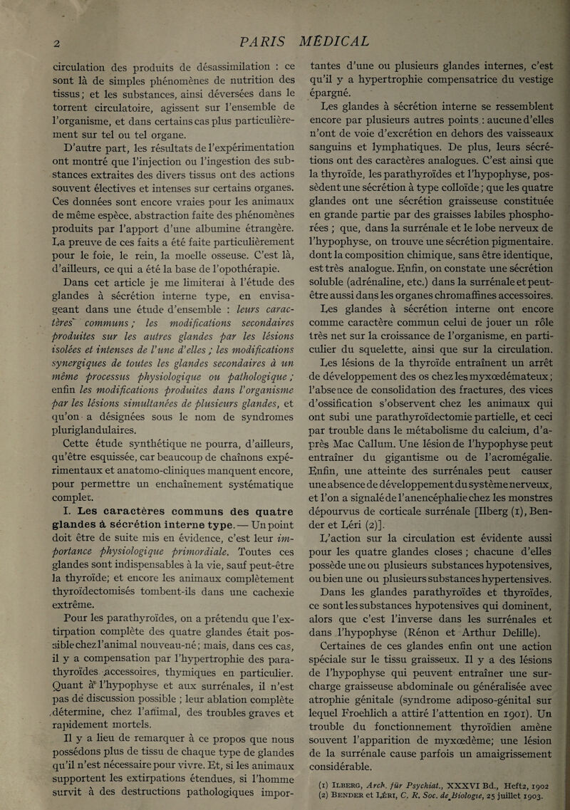 circulation des produits de désassimilation : ce sont là de simples phénomènes de nutrition des tissus ; et les substances, ainsi déversées dans le torrent circulatoire, agissent sur l’ensemble de l’organisme, et dans certains cas plus particulière¬ ment sur tel ou tel organe. D’autre part, les résultats de l’expérimentation ont montré que l’injection ou l’ingestion des sub¬ stances extraites des divers tissus ont des actions souvent électives et intenses sur certains organes. Ces données sont encore vraies pour les animaux de même espèce, abstraction faite des phénomènes produits par l’apport d’une albumine étrangère. Ea preuve de ces faits a été faite particulièrement pour le foie, le rein, la moelle osseuse. C’est là, d’ailleurs, ce qui a été la base de l’opothérapie. Dans cet article je me limiterai à l’étude des glandes à sécrétion interne type, en envisa¬ geant dans une étude d’ensemble : leurs carac¬ tères communs ; les modifications secondaires produites sur les autres glandes par les lésions isolées et intenses de Vune d'elles ; les modifications synergiques de toutes les glandes secondaires à un même processus physiologique ou pathologique ; enfin les modif cations produites dans Vorganisme par les lésions simultanées de plusieurs glandes, et qu’on a désignées sous le nom de syndromes pluriglandulaires. Cette étude synthétique ne pourra, d’ailleurs, qu’être esquissée, car beaucoup de chaînons expé¬ rimentaux et anatomo-cliniques manquent encore, pour permettre un enchaînement systématique complet. I. Les caractères communs des quatre glandes à sécrétion interne type.— Un point doit être de suite mis en évidence, c’est leur im¬ portance physiologique primordiale. Toutes ces glandes sont indispensables à la vie, sauf peut-être la thyroïde; et encore les animaux complètement thyroïdectomisés tombent-ils dans une cachexie extrême. Pour les parathyroïdes, on a prétendu que l’ex¬ tirpation complète des quatre glandes était pos¬ sible chez l’animal nouveau-né ; mais, dans ces cas, il y a compensation par l’hypertrophie des para¬ thyroïdes .accessoires, thymiques en particulier. Quant a l’hypophyse et aux surrénales, il n’est pas dé discussion possible ; leur ablation complète , détermine, chez l’aûimal, des troubles graves et rapidement mortels. Il y a lieu de remarquer à ce propos que nous possédons plus de tissu de chaque type de glandes qu’il n’est nécessaire pour vivre. Et, si les animaux supportent les extirpations étendues, si l’homme survit à des destructions pathologiques impor¬ tantes d’une ou plusieurs glandes internes, c’est qu’il y a hypertrophie compensatrice du vestige épargné. Des glandes à sécrétion interne se ressemblent encore par plusieurs autres points : aucune d’elles n’ont de voie d’excrétion en dehors des vaisseaux sanguins et lymphatiques. De plus, leurs sécré¬ tions ont des caractères analogues. C’est ainsi que la thyroïde, les parathyroïdes et l’hypophyse, pos¬ sèdent une sécrétion à type colloïde ; que les quatre glandes ont une sécrétion graisseuse constituée en grande partie par des graisses labiles phospho- rées ; que, dans la surrénale et le lobe nerveux de l’hypophyse, on trouve une sécrétion pigmentaire, dont la composition chimique, sans être identique, est très analogue. Enfin, on constate une sécrétion soluble (adrénaline, etc.) dans la surrénale et peut- être aussi dans les organes chromaffines accessoires. Ees glandes à sécrétion interne ont encore comme caractère commun celui de jouer un rôle très net sur la croissance de l’organisme, en parti¬ culier du squelette, ainsi que sur la circulation. Ees lésions de la thyroïde entraînent un arrêt de développement des os chez les myxœdémateux ; l’abseuce de consolidation des fractures, des vices d’ossification s’observent chez les animaux qui ont subi une parathyroïdectomie partielle, et ceci par trouble dans le métabolisme du calcium, d’a¬ près Mac Callum. Une lésion de l’hypophyse peut entraîner du gigantisme ou de l’acromégalie. Enfin, une atteinte des surrénales peut causer une absence de développement du système nerveux, et l’on a signalé de l’anencéphalie chez les monstres dépourvus de corticale surrénale [Ilberg (i),Ben- der et Eéri (2)]. E’action sur la circulation est évidente aussi pour les quatre glandes closes ; chacune d’elles possède une ou plusieurs substances hypotensives, ou bien une ou plusieurs substances hypertensives. Dans les glandes parathyroïdes et thyroïdes, ce sont les substances hypotensives qui dominent, alors que c’est l’inverse dans les surrénales et dans l’hypophyse (Rénon et Arthur Delille). Certaines de ces glandes enfin ont une action spéciale sur le tissu graisseux. Il y a des lésions de l’hypophyse qui peuvent entraîner une sur¬ charge graisseuse abdominale ou généralisée avec atrophie génitale (syndrome adiposo-génital sur lequel Froehlich a attiré l’attention en 1901). Un trouble du fonctionnement thyroïdien amène souvent l’apparition de myxœdème; une lésion de la surrénale cause parfois un amaigrissement considérable. (1) Ilberg, Arch. für Psychiat., XXXVI Bd., Heft2, 1902 (2) Bender et lyÉRi, C. R. Soc. de Biologie, 25 juillet 1903.