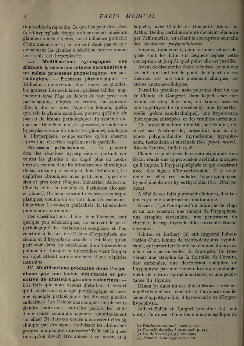 impossible de répondre. Ce que l’on peut dire, c’est que l’hyperplasie frappe ordinairement plusieurs glandes en même temps, sous l’influence probable d’une même cause ; on ne sait donc pas ce que deviennent les glandes à sécrétion interne quand une seule est hyperplasiée. III. Modifications synergiques des glandes à sécrétion interne secondaires â, un même processus physiologique ou pa¬ thologique. — Processus physiologiques. — Erdheim a montré que, dans toutes les glandes, les graisses intracellulaires, graisses labiles, aug¬ mentent avec l’âge en dehors de tout processus pathologique; d’après ce critère, on pourrait dire, à dix ans près, l’âge d’un homme, quelle que soit la glande examinée, pourvu qu’il n’y ait pas eu de lésions pathologiques du système en¬ docrine. De même, dans la grossesse, on note une hyperplasie vraie de toutes les glandes, analogue à l’hyperplasie compensatrice qu’on observe après une résection expérimentale partielle. Processus pathologiques. — Ce peuvent être des réactions hyperplasiques portant sur toutes les glandes à un degré plus ou moins intense, comme dans les intoxications chroniques (le saturnisme par exemple), dansl’athérome, les néphrites chroniques avec petit rein, hyperten¬ sion et gros cœur (Vaquez, Ménétrier, Aubertin, Clunet), dans la maladie de Parkinson (Roussy et Clunet). Ou bien, ce seront des processus hypo¬ plasiques, comme on en voit dans les cachexies, l’inanition, les cancers généralisés, la tuberculose pulmonaire chronique. Ces classifications, il faut bien l’avouer, sont quelque peu schématiques, car souvent le passé pathologique des malades est complexe, et l’on constate à la fois des lésions d’hyperplasie an¬ cienne et d’hypoplasie actuelle. C’est là ce qu’on peut voir dans les surrénales d’un tuberculeux pulmonaire, lorsque la tuberculose vient frapper un sujet atteint antérieurement d’une néphrite saturnine. IV. Modifications produites dans l’orga¬ nisme par une lésion simultanée et pri¬ mitive de plusieurs glandes endocrines. — Des faits que nous venons d’étudier, il ressort qu’il existe une synergie physiologique et aussi une synergie pathologique des diverses glandes endocrines. Les lésions anatomiques de plusieurs glandes endocrines sont-elles parfois les effets d’une cause commune agissant simultanément sur elles? Et, dans ces cas, se manifestent-elles en clinique par des signes traduisant les altérations propres aux glandes intéressées ? Telle est la ques¬ tion qu’on devait être amené à se poser, et à laquelle, avec Claude et Gougerot, Rénon et Arthur Delille, certains auteurs devaient répondre par l’affirmative, en créant la conception nouvelle des syndromes polyglandulaires. Voyons, rapidement, pour terminer cet article, quels sont les faits sur lesquels repose cette conception et jusqu’à quel point elle est justifiée. Avant de discuter les théories émises, examinons les faits qui ont été le point de départ de ces théories. Les uns sont purement cliniques, les autres anatomo-cliniques. Parmi les premiers, nous pouvons citer un cas de Claude et Gougerot, dans lequel, chez une femme de vingt-deux ans, on trouva associés une hypothyroïdie (myxœdème), une hyperthy¬ roïdie (goitre exophtalmique), une hypo-ovarie (ménopause anticipée), et des troubles surrénaux. Un myxœdémateux infantile, asthénique, ob¬ servé par Austragesilo, présentait une insuffi¬ sance polyglandulaire thyroïdienne, hypophy¬ saire, testiculaire et surrénale (Soc. psych. neurol., Rio-de-Janeiro, juillet 1908). Claude a signalé chez deux acromégaliques sans lésion rénale une hypertension artérielle marquée qu’il impute à l’hyperépinéphrie et qui coexistait avec des signes d’hyperthyroïdie. Il y avait donc eu chez ces malades hyperhypophysie, hyperépinéphrie et hyperthyroïdie. (Soc. Biologie, 1904). A côté de ces faits purement cliniques, d’autres ont reçu une confirmation anatomique. Nazarri (1), à l’autopsie d’un infantile de vingt et un ans, constata une tumeur de l’hypophyse, une atrophie testiculaire, une persistance du thymus ; le corps thyroide et les surrénales étaient normaux. vSainton et Rathery (2) ont rapporté l’obser¬ vation d’une femme de trente-deux ans, syphili¬ tique, qui présentait le tableau clinique du myxœ¬ dème sans acromégalie. A l’autopsie, ils trou¬ vèrent une atrophie de la thyroïde, de l’ovaire, des surrénales, une destruction complète de l’hypophyse par une tumeur kystique probable¬ ment de nature épithéliomateuse, et une persis¬ tance du thymus. Rénon (3),dans un cas d’insuffisance surrénale aiguë tuberculeuse, constata à l’autopsie des lé¬ sions d’hypothyroïdie, d’hypo-ovarie et d’hyper- hypophysie. Gilbert-Ballet et Laignel-Lavastine (4) ont noté, à l’autopsie d’une femme acromégalique de 9 ■ ’ (1) Policlinito, sez. med., 1906, p. 445. (2) Soc. méd. des hôp., 8 mars 1908, p. 445. (3) Soc. de Neurologie, 9 juillet 1904 (4) Revue de Neurologie, 1906, n° 6.