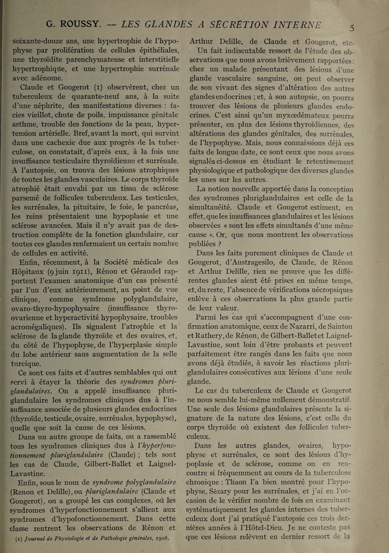 5 soixante-douze ans, une hypertrophie de l’hypo¬ physe par prolifération de cellules épithéliales, une thyroïdite parenchymateuse et interstitielle hypertrophique, et une hypertrophie surrénale avec adénome. Claude et Gougerot (i) observèrent, chez un tuberculeux de quarante-neuf ans, à la suite d’une néphrite, des manifestations diverses : fa¬ ciès vieillot, chute de poils, impuissance génitale asthme, trouble des fonctions de la peau, hyper¬ tension artérielle. Bref, avant la mort, qui survint dans une cachexie due aux progrès de la tuber¬ culose, on constatait, d’après eux, à la fois une insuffisance testiculaire thyroïdienne et surrénale. A l’autopsie, on trouva des lésions atrophiques de toutes les glandes vasculaires. Le corps thyroïde atrophié était envahi par un tissu de sclérose parsemé de follicules tuberculeux. Les testicules, les surrénales, la pituitaire, le foie, le pancréas, les reins présentaient une hypoplasie et une sclérose avancées. Mais il n’y avait pas de des¬ truction complète de la fonction glandulaire, car toutes ces glandes renfermaient un certain nombre de cellules en activité. Enfin, récemment, à la Société médicale des Hôpitaux (9 juin 1911), Rénon et Géraudel rap¬ portent l’examen anatomique d’un cas présenté par l’un d’eux antérieurement, au point de vue clinique, comme syndrome polyglandulaire, ovaro-thyro-hypophysaire (insuffisance thyro- ovarienne et hyperactivité hypophysaire, troubles acromégaliques). Ils signalent l’atrophie et la sclérose de la glande thyroïde et des ovaires, et, du côté de l’hypophyse, de l’hyperplasie simple du lobe antérieur sans augmentation de la selle turcique. Ce sont ces faits et d’autres semblables qui ont servi à étayer la théorie des syndromes pluri- glandulaires. On a appelé insuffisance pluri- glandulaire les syndromes cliniques dus à l’in¬ suffisance associée de plusieurs glandes endocrines (thyroïde, testicule,ovaire, surrénales, hypophyse), quelle que soit la cause de ces lésions. Dans un autre groupe de faits, on a rassemblé tous les syndromes cliniques dus à V hyper fonc¬ tionnement pluriglandulaire (Claude) ; tels sont les cas de Claude, Gilbert-Ballet et Laignel- Lavastine. Enfin, sous le nom de syndrome polyglandulaire (Renon et Delille),ou pluriglandulaire (Claude et Gougerot), on a groupé les cas complexes, où les syndromes d’hyperfonctionnement s’allient aux syndromes d’hypofonctionnement. Dans cette classe rentrent les observations de Rénon et (1) Journal de Physiologie et de Pathologie générales, 1908. Arthur Delille, de Claude et Gougerot, etc. Un fait indiscutable ressort de l’étude des ob¬ servations que nous avons brièvement rapportées : chez un malade présentant des lésions d’une glande vasculaire sanguine, on peut observer de son vivant des signes d’altération des autres glandes endocrines ; et, à son autopsie, on pourra trouver des lésions de plusieurs glandes endo¬ crines. C’est ainsi qu’un myxœdémateux pourra présenter, en plus des lésions thyroïdiennes, des altérations des glandes génitales, des surrénales, de l’hypophyse. Mais, nous connaissions déjà ces faits de longue date, ce sont ceux que nous avons signalés ci-dessus en étudiant le retentissement physiologique et pathologique des diverses glandes les unes sur les autres. La notion nouvelle apportée dans la conception des syndromes pluriglandulaires est celle de la simultanéité. Claude et Gougerot estiment, en effet, que les insuffisances glandulaires et les lésions observées « sont les effets simultanés d’une même cause ». Or, que nous montrent les observations publiées ? Dans les faits purement cliniques de Claude et Gougerot, d’Austragesilo, de Claude, de Rénon et Arthur Delille, rien ne prouve que les diffé¬ rentes glandes aient été prises en même temps, et, du reste, l’absence de vérifications nécropsiques enlève à ces observations la plus grande partie de leur valeur. Parmi les cas qui s’accompagnent d’une con¬ firmation anatomique, ceux de Nazarri, de Sainton etRathery,de Rénon, de Gilbert-Ballet et Laignel- Lavastine, sont loin d’être probants et peuvent parfaitement être rangés dans les faits que nous avons déjà étudiés, à savoir les réactions pluri¬ glandulaires consécutives aux lésions d’une seule glande. Le cas du tuberculeux de Claude et Gougerot ne nous semble lui-même nullement démonstratif. Une seule des lésions glandulaires présente la si¬ gnature de la nature des lésions, c’est celle du corps thyroïde où existent des follicules tuber¬ culeux. Dans les autres glandes, ovaires, hypo¬ physe et surrénales, ce sont des lésions d’hy¬ poplasie et de sclérose, comme on en ren¬ contre si fréquemment au cours de la tuberculose chronique : Thaon l’a bien montré pour l’hypo¬ physe, Sézarv pour les surrénales, et j’ai eu l’oc¬ casion de le vérifier nombre de fois en examinant systématiquement les glandes internes des tuber¬ culeux dont j’ai pratiqué l’autopsie ces trois der¬ nières années à l’Hôtel-Dieu. Je ne conteste pas que ces lésions relèvent en dernier ressort de la