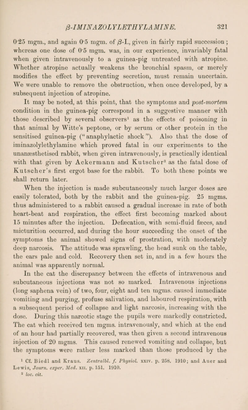 0 25 mgm., and again 0\5 nigm. of /3-I., given in fairly rapid succession ; whereas one dose of 0 5 mgm. was, in our experience, invariably fatal when given intravenously to a guinea-pig untreated with atropine. Whether atropine actually weakens the bronchial spasm, or merely modifies the effect by preventing secretion, must remain uncertain. We were unable to remove the obstruction, when once developed, by a subsequent injection of atropine. It may be noted, at this point, that the symptoms and post-mortem condition in the guinea-pig correspond in a suggestive manner with those described by several observers1 as the effects of poisoning in that animal by Witte’s peptone, or by serum or other protein in the sensitised guinea-pig (“ anaphylactic shock ”). Also that the dose of iminazolylethylamine which proved fatal in our experiments to the unangesthetised rabbit, when given intravenously, is practically identical with that given by Ackermann and Kutscher2 as the fatal dose of Kutscher’s first ergot base for the rabbit. To both these points we shall return later. When the injection is made subcutaneously much larger doses are easily tolerated, both by the rabbit and the guinea-pig. 25 mgms. thus administered to a rabbit caused a gradual increase in rate of both heart-beat and respiration, the effect first becoming marked about 15 minutes after the injection. Defsecation, with semi-fluid faeces, and micturition occurred, and during the hour succeeding the onset of the symptoms the animal showed signs of prostration, with moderately deep narcosis. The attitude was sprawling, the head sunk on the table, the ears pale and cold. Recovery then set in, and in a few hours the animal was apparently normal. In the cat the discrepancy between the effects of intravenous and subcutaneous injections was not so marked. Intravenous injections (long saphena vein) of two, four, eight and ten mgms. caused immediate vomiting and purging, profuse salivation, and laboured respiration, with a subsequent period of collapse and light narcosis, increasing with the dose. During this narcotic stage the pupils were markedly constricted. The cat which received ten mgms. intravenously, and which at the end of an hour had partially recovered, was then given a second intravenous injection of 20 mgms. This caused renewed vomiting and collapse, but the symptoms were rather less marked than those produced by the 1 Cf. Biedl and Kraus. Zentralbl. f. Physiol, xxiv. p. 258. 1910; and Auer and Lewis, Journ. exper. Med. xn. p. 151. 1910. 2 loc. cit.